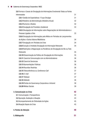 Cadernos de Governança Corporativa | IBGC6
	 2.8 Formas e Canais de Divulgação de Informações Envolvendo Todas as Partes
	Interessadas	 31
		2.8.1 Gestão de Expectativas / O que Divulgar	 31
		2.8.2 Relatório da Administração (Relatório Anual)	 32
		2.8.3 Rumores e Boatos	 32
		2.8.4 Divulgação de Previsões (Guidance)	33
		2.8.5 Dilvulgação de Informações sobre Negociações de Administradores e
		 Pessoas Ligadas a Eles	 33
		2.8.6 Divulgação de Informações pela Mídia em Períodos de Lançamentos
		 de Ações e Outros Valores Mobiliários	 34
		2.8.7 Divulgação em Períodos de Crise	 34
		2.8.8 Exceção à Imediata Divulgação de Informação Relevante	 34
		2.8.9 Restrições à Negociação na Pendência de Divulgação de Ato ou Fato
		Relevante	 35
		2.8.10 Disseminação da Política de Divulgação de Informações	 35
		2.8.11 Canal de Comunicação com os Administradores	 36
		2.8.12 Canal de Denúncias	 36
		2.8.13 Apresentações Públicas	 36
		2.8.14 Reuniões Restritas	 36
		2.8.15 Teleconferência ou Conference Call	37
		2.8.16 E-mail	37
		2.8.17 Release	37
		2.8.18 Website	38
		2.8.19 Portais de Governança Corporativa e Intranet	 38
		2.8.20 Mídias Sociais	 39
3. Comunicação na Crise 	 42
	3.1 Comunicação e Transparência	 42
	 3.2 Apuração, Avaliação e Atuação	 43
	 3.3 Acompanhamento de Efetividade de Ações	 45
	 3.4 Atuação Depois da Crise	 45
4. Pontos de Atenção	 48
5. Bibliografia 	 51
 
