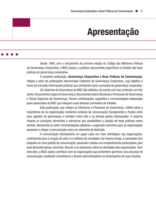 Governança Corporativa e Boas Práticas de Comunicação 7
Apresentação
Desde 1999, com o lançamento da primeira edição do Código das Melhores Práticas
de Governança Corporativa, o IBGC passou a publicar documentos específicos no âmbito das boas
práticas de governança corporativa.
A presente publicação, Governança Corporativa e Boas Práticas de Comunicação,
integra a série de publicações denominada Cadernos de Governança Corporativa, cujo objetivo é
trazer ao mercado informações práticas que contribuam para o processo da governança corporativa.
Os Cadernos de Governança do IBGC são editados, de acordo com seu conteúdo, em três
séries:Documentos Legais de Governança,Documentos sobre Estruturas e Processos de Governança
e Temas Especiais de Governança. Trazem contribuições, sugestões e recomendações elaboradas
pelos associados do IBGC que integram suas diversas comissões de trabalho.
Esta publicação, que integra as Estruturas e Processos de Governança, reflete sobre a
importância de as organizações manterem práticas de comunicação transparentes e fluidas entre
seus agentes de governança, e também entre eles e as demais partes interessadas. O caderno
mapeia os principais elementos e estruturas que possibilitam a adoção de boas práticas nesse
sentido, oferecendo ao leitor recomendações objetivas e sugerindo caminhos para as organizações
passarem a eleger a comunicação como um elemento de distinção.
A comunicação desempenha um papel cada vez mais estratégico nas organizações,
contribuindo para a criação de valor e a melhoria de resultados. Ao mesmo tempo, a sociedade vem
exigindo um novo padrão de comunicação, passando a adotar um comportamento participativo, pelo
qual demanda opinar, comentar, discutir e se posicionar sobre as atividades das organizações. Com
esta obra, o IBGC espera contribuir com as organizações que pretendem aprimorar seu processo de
comunicação, auxiliando conselheiros e demais administradores no desempenho de suas funções.
 
