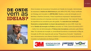 DE ONDE
vem as
IDEIAS?
Sócio-fundador da Innoscience Consultoria em Gestão da Inovação. Administrador
de empresas e mestre em Administração pelo MAN (PUC-RS). Possui certificate
em Strategy and innovation no MIT/SLOAN. Realizou cursos de formação na U.C
Berkeley e Stanford University. Possui experiência empresarial desempenhando
funções executivas em empresas nacionais e multinacionais. Tem mais de 10 anos
de experiência de consultoria para alta gestão. Foi executivo em instituição
financeira e empreendedor no boom das pontocom nos anos 2000. Autor dos
livros Gestão da Inovação na Prática (vencedor do Troféu Cultura Econômica 2011
– melhor livro de Administração) e Práticas dos Inovadores publicados pela Editora
Atlas. Foi colunista de inovação no Jornal Brasil Econômico e atualmente no Blog de
Inovação da 3M onde responde pelo serviço "Pergunte ao Consultor”. Atualmente
atua voluntariamente como Mentor Endeavor e Presidente do Comitê da Amcham. É
investidor na Aceleradora de Startups WOW.
 