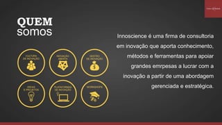 Innoscience é uma firma de consultoria
em inovação que aporta conhecimento,
métodos e ferramentas para apoiar
grandes emrpesas a lucrar com a
inovação a partir de uma abordagem
gerenciada e estratégica.
QUEM
somos
 