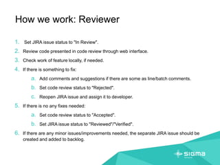 How we work: Reviewer
1. Set JIRA issue status to "In Review".
2. Review code presented in code review through web interface.
3. Check work of feature locally, if needed.
4. If there is something to fix:
a. Add comments and suggestions if there are some as line/batch comments.
b. Set code review status to "Rejected".
c. Reopen JIRA issue and assign it to developer.
5. If there is no any fixes needed:
a. Set code review status to "Accepted".
b. Set JIRA issue status to "Reviewed"/"Verified".
6. If there are any minor issues/improvements needed, the separate JIRA issue should be
created and added to backlog.
 