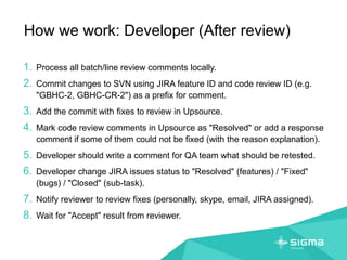How we work: Developer (After review)
1. Process all batch/line review comments locally.
2. Commit changes to SVN using JIRA feature ID and code review ID (e.g.
"GBHC-2, GBHC-CR-2") as a prefix for comment.
3. Add the commit with fixes to review in Upsource.
4. Mark code review comments in Upsource as "Resolved" or add a response
comment if some of them could not be fixed (with the reason explanation).
5. Developer should write a comment for QA team what should be retested.
6. Developer change JIRA issues status to "Resolved" (features) / "Fixed"
(bugs) / "Closed" (sub-task).
7. Notify reviewer to review fixes (personally, skype, email, JIRA assigned).
8. Wait for "Accept" result from reviewer.
 