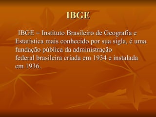 IBGE IBGE = Instituto Brasileiro de Geografia e Estatística mais conhecido por sua sigla, é uma fundação pública da administração federal brasileira criada em 1934 e instalada em 1936. 