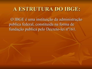 A ESTRUTURA DO IBGE: O IBGE é uma instituição da administração publica federal, constituída na forma de fundação publica pelo Decreto-lei nº161. 