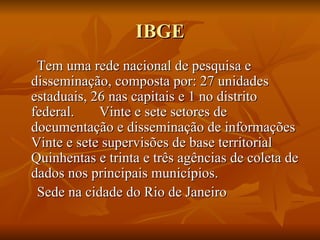 IBGE Tem uma rede nacional de pesquisa e disseminação, composta por: 27 unidades estaduais, 26 nas capitais e 1 no distrito federal.  Vinte e sete setores de documentação e disseminação de informações Vinte e sete supervisões de base territorial Quinhentas e trinta e três agências de coleta de dados nos principais municípios. Sede na cidade do Rio de Janeiro 