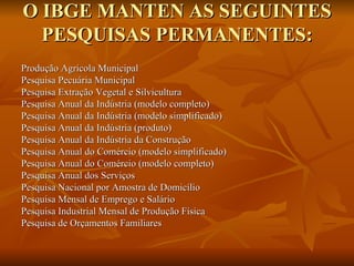 O IBGE MANTEN AS SEGUINTES PESQUISAS PERMANENTES: Produção Agrícola Municipal  Pesquisa Pecuária Municipal  Pesquisa Extração Vegetal e Silvicultura  Pesquisa Anual da Indústria (modelo completo)  Pesquisa Anual da Indústria (modelo simplificado)  Pesquisa Anual da Indústria (produto)  Pesquisa Anual da Indústria da Construção  Pesquisa Anual do Comércio (modelo simplificado)  Pesquisa Anual do Comércio (modelo completo)  Pesquisa Anual dos Serviços  Pesquisa Nacional por Amostra de Domicílio  Pesquisa Mensal de Emprego e Salário Pesquisa Industrial Mensal de Produção Física Pesquisa de Orçamentos Familiares 