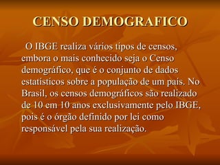 CENSO DEMOGRAFICO O IBGE realiza vários tipos de censos, embora o mais conhecido seja o Censo demográfico, que é o conjunto de dados estatísticos sobre a população de um país. No Brasil, os censos demográficos são realizado de 10 em 10 anos exclusivamente pelo IBGE, pois é o órgão definido por lei como responsável pela sua realização.  