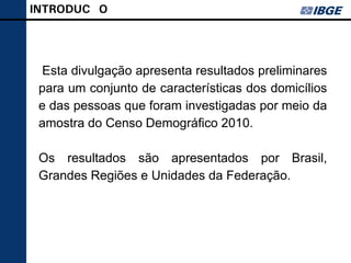 INTRODUÇÃO




 Esta divulgação apresenta resultados preliminares
 para um conjunto de características dos domicílios
 e das pessoas que foram investigadas por meio da
 amostra do Censo Demográfico 2010.

 Os resultados são apresentados por Brasil,
 Grandes Regiões e Unidades da Federação.
 