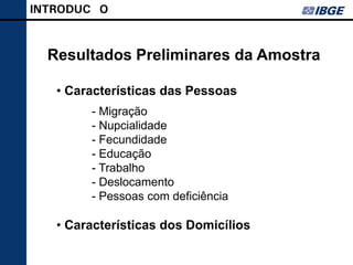 INTRODUÇÃO


  Resultados Preliminares da Amostra

   • Características das Pessoas
        - Migração
        - Nupcialidade
        - Fecundidade
        - Educação
        - Trabalho
        - Deslocamento
        - Pessoas com deficiência

   • Características dos Domicílios
 