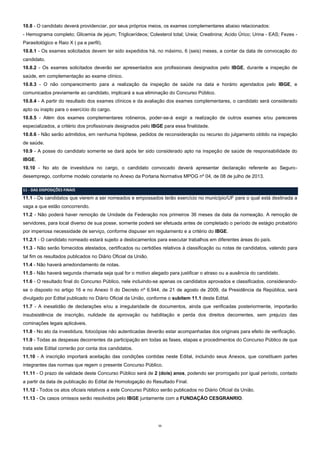 11
10.8 - O candidato deverá providenciar, por seus próprios meios, os exames complementares abaixo relacionados:
- Hemograma completo; Glicemia de jejum; Triglicerídeos; Colesterol total; Ureia; Creatinina; Acido Úrico; Urina - EAS; Fezes -
Parasitológico e Raio X ( pa e perfil).
10.8.1 - Os exames solicitados devem ter sido expedidos há, no máximo, 6 (seis) meses, a contar da data de convocação do
candidato.
10.8.2 - Os exames solicitados deverão ser apresentados aos profissionais designados pelo IBGE, durante a inspeção de
saúde, em complementação ao exame clínico.
10.8.3 - O não comparecimento para a realização da inspeção de saúde na data e horário agendados pelo IBGE, e
comunicados previamente ao candidato, implicará a sua eliminação do Concurso Público.
10.8.4 - A partir do resultado dos exames clínicos e da avaliação dos exames complementares, o candidato será considerado
apto ou inapto para o exercício do cargo.
10.8.5 - Além dos exames complementares rotineiros, poder-se-á exigir a realização de outros exames e/ou pareceres
especializados, a critério dos profissionais designados pelo IBGE para essa finalidade.
10.8.6 - Não serão admitidos, em nenhuma hipótese, pedidos de reconsideração ou recurso do julgamento obtido na inspeção
de saúde.
10.9 - A posse do candidato somente se dará após ter sido considerado apto na inspeção de saúde de responsabilidade do
IBGE.
10.10 - No ato de investidura no cargo, o candidato convocado deverá apresentar declaração referente ao Seguro-
desemprego, conforme modelo constante no Anexo da Portaria Normativa MPOG nº 04, de 08 de julho de 2013.
11 - DAS DISPOSIÇÕES FINAIS
11.1 - Os candidatos que vierem a ser nomeados e empossados terão exercício no município/UF para o qual está destinada a
vaga a que estão concorrendo.
11.2 - Não poderá haver remoção de Unidade da Federação nos primeiros 36 meses da data da nomeação. A remoção de
servidores, para local diverso de sua posse, somente poderá ser efetuada antes de completado o período de estágio probatório
por imperiosa necessidade de serviço, conforme dispuser em regulamento e a critério do IBGE.
11.2.1 - O candidato nomeado estará sujeito a deslocamentos para executar trabalhos em diferentes áreas do país.
11.3 - Não serão fornecidos atestados, certificados ou certidões relativos à classificação ou notas de candidatos, valendo para
tal fim os resultados publicados no Diário Oficial da União.
11.4 - Não haverá arredondamento de notas.
11.5 - Não haverá segunda chamada seja qual for o motivo alegado para justificar o atraso ou a ausência do candidato.
11.6 - O resultado final do Concurso Público, nele incluindo-se apenas os candidatos aprovados e classificados, considerando-
se o disposto no artigo 16 e no Anexo II do Decreto nº 6.944, de 21 de agosto de 2009, da Presidência da República, será
divulgado por Edital publicado no Diário Oficial da União, conforme o subitem 11.1 deste Edital.
11.7 - A inexatidão de declarações e/ou a irregularidade de documentos, ainda que verificadas posteriormente, importarão
insubsistência de inscrição, nulidade da aprovação ou habilitação e perda dos direitos decorrentes, sem prejuízo das
cominações legais aplicáveis.
11.8 - No ato da investidura, fotocópias não autenticadas deverão estar acompanhadas dos originais para efeito de verificação.
11.9 - Todas as despesas decorrentes da participação em todas as fases, etapas e procedimentos do Concurso Público de que
trata este Edital correrão por conta dos candidatos.
11.10 - A inscrição importará aceitação das condições contidas neste Edital, incluindo seus Anexos, que constituem partes
integrantes das normas que regem o presente Concurso Público.
11.11 - O prazo de validade deste Concurso Público será de 2 (dois) anos, podendo ser prorrogado por igual período, contado
a partir da data de publicação do Edital de Homologação do Resultado Final.
11.12 - Todos os atos oficiais relativos a este Concurso Público serão publicados no Diário Oficial da União.
11.13 - Os casos omissos serão resolvidos pelo IBGE juntamente com a FUNDAÇÃO CESGRANRIO.
 