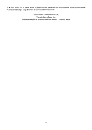 12
11.14 - Fica eleito o foro da Justiça Federal da Seção Judiciária das capitais para dirimir quaisquer dúvidas ou controvérsias
oriundas deste Edital que não puderem ser solucionadas administrativamente.
Rio de Janeiro, 20 de setembro de 2013
Wasmália Socorro Barata Bivar
Presidenta da Fundação Instituto Brasileiro de Geografia e Estatística - IBGE
 