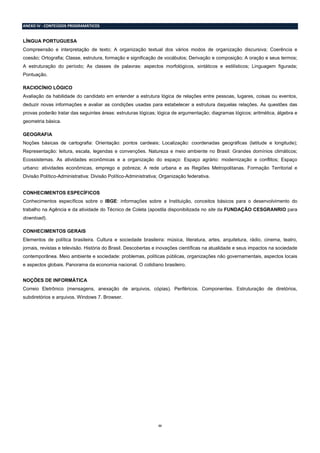 22
ANEXO IV - CONTEÚDOS PROGRAMÁTICOS
LÍNGUA PORTUGUESA
Compreensão e interpretação de texto; A organização textual dos vários modos de organização discursiva; Coerência e
coesão; Ortografia; Classe, estrutura, formação e significação de vocábulos; Derivação e composição; A oração e seus termos;
A estruturação do período; As classes de palavras: aspectos morfológicos, sintáticos e estilísticos; Linguagem figurada;
Pontuação.
RACIOCÍNIO LÓGICO
Avaliação da habilidade do candidato em entender a estrutura lógica de relações entre pessoas, lugares, coisas ou eventos,
deduzir novas informações e avaliar as condições usadas para estabelecer a estrutura daquelas relações. As questões das
provas poderão tratar das seguintes áreas: estruturas lógicas; lógica de argumentação; diagramas lógicos; aritmética, álgebra e
geometria básica.
GEOGRAFIA
Noções básicas de cartografia: Orientação: pontos cardeais; Localização: coordenadas geográficas (latitude e longitude);
Representação: leitura, escala, legendas e convenções. Natureza e meio ambiente no Brasil: Grandes domínios climáticos;
Ecossistemas. As atividades econômicas e a organização do espaço: Espaço agrário: modernização e conflitos; Espaço
urbano: atividades econômicas, emprego e pobreza; A rede urbana e as Regiões Metropolitanas. Formação Territorial e
Divisão Político-Administrativa: Divisão Político-Administrativa; Organização federativa.
CONHECIMENTOS ESPECÍFICOS
Conhecimentos específicos sobre o IBGE: informações sobre a Instituição, conceitos básicos para o desenvolvimento do
trabalho na Agência e da atividade do Técnico de Coleta (apostila disponibilizada no site da FUNDAÇÃO CESGRANRIO para
download).
CONHECIMENTOS GERAIS
Elementos de política brasileira. Cultura e sociedade brasileira: música, literatura, artes, arquitetura, rádio, cinema, teatro,
jornais, revistas e televisão. História do Brasil. Descobertas e inovações científicas na atualidade e seus impactos na sociedade
contemporânea. Meio ambiente e sociedade: problemas, políticas públicas, organizações não governamentais, aspectos locais
e aspectos globais. Panorama da economia nacional. O cotidiano brasileiro.
NOÇÕES DE INFORMÁTICA
Correio Eletrônico (mensagens, anexação de arquivos, cópias). Periféricos. Componentes. Estruturação de diretórios,
subdiretórios e arquivos. Windows 7. Browser.
 