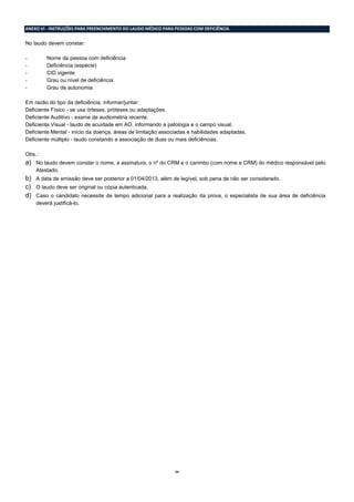24
ANEXO VI - INSTRUÇÕES PARA PREENCHIMENTO DO LAUDO MÉDICO PARA PESSOAS COM DEFICIÊNCIA
No laudo devem constar:
- Nome da pessoa com deficiência
- Deficiência (espécie)
- CID vigente
- Grau ou nível de deficiência
- Grau de autonomia
Em razão do tipo da deficiência, informar/juntar:
Deficiente Físico - se usa órteses, próteses ou adaptações.
Deficiente Auditivo - exame de audiometria recente.
Deficiente Visual - laudo de acuidade em AO, informando a patologia e o campo visual.
Deficiente Mental - início da doença, áreas de limitação associadas e habilidades adaptadas.
Deficiente múltiplo - laudo constando a associação de duas ou mais deficiências.
Obs.:
a) No laudo devem constar o nome, a assinatura, o nº do CRM e o carimbo (com nome e CRM) do médico responsável pelo
Atestado.
b) A data de emissão deve ser posterior a 01/04/2013, além de legível, sob pena de não ser considerado.
c) O laudo deve ser original ou cópia autenticada.
d) Caso o candidato necessite de tempo adicional para a realização da prova, o especialista de sua área de deficiência
deverá justificá-lo.
 