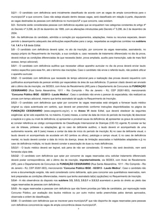 3
3.2.1 - O candidato com deficiência será inicialmente classificado de acordo com as vagas de ampla concorrência para o
município/UF a que concorre. Caso não esteja situado dentro dessas vagas, será classificado em relação à parte, disputando
as vagas destinadas às pessoas com deficiência no município/UF a que concorre, caso existam.
3.3 - Somente serão consideradas pessoas com deficiência aquelas que se enquadrem nas categorias constantes do artigo 4º
do Decreto nº 3.298, de 20 de dezembro de 1999, com as alterações introduzidas pelo Decreto n
o
5.296, de 2 de dezembro de
2004.
3.4 - As deficiências do candidato, admitida a correção por equipamentos, adaptações, meios ou recursos especiais, devem
permitir o desempenho adequado das atribuições especificadas para o cargo, respeitadas as exigências contidas nos subitens
1.4, 1.4.1 e 1.5 deste Edital.
3.5 - O candidato com deficiência deverá optar, no ato da inscrição, por concorrer às vagas reservadas, assinalando, no
espaço próprio do Requerimento de Inscrição, a sua condição e, caso necessite de tratamento diferenciado no dia da prova,
deverá indicar as condições diferenciadas de que necessita (ledor, prova ampliada, auxílio para transcrição, sala de mais fácil
acesso, tempo adicional).
3.5.1 - O candidato com deficiência auditiva que necessitar utilizar aparelho auricular no dia da prova deverá enviar laudo
médico específico para esse fim, até o término das inscrições. Caso o candidato não envie o referido laudo, não poderá utilizar
o aparelho auricular.
3.5.2 - O candidato com deficiência que necessite de tempo adicional para a realização das provas deverá requerê-lo com
justificativa acompanhada de parecer emitido por especialista da área de sua deficiência. O parecer citado deverá ser enviado
até o último dia de inscrição, via SEDEX, com Aviso de Recebimento (AR) para o Departamento de Concursos da FUNDAÇÃO
CESGRANRIO (Rua Santa Alexandrina, 1011 - Rio Comprido - Rio de Janeiro - RJ, CEP 20261-903), mencionando
“Concurso Público IBGE - 02/2013 - Laudo Médico”. Caso o candidato não envie o parecer do especialista, não realizará as
provas com tempo adicional, mesmo que tenha assinalado tal opção no Requerimento de Inscrição.
3.5.3 - O candidato com deficiência que optar por concorrer às vagas reservadas está obrigado a fornecer laudo médico
original ou cópia autenticada em cartório, que deverá ser preenchido conforme instruções disponibilizadas na página da
FUNDAÇÃO CESGRANRIO (www.cesgranrio.org.br), e no Anexo VI deste Edital, que deverá obedecer às seguintes
exigências: a) ter sido expedido há, no máximo, 6 (seis) meses, a contar da data de início do período de inscrição; b) descrever
a espécie e o grau ou nível de deficiência; c) apresentar a provável causa da deficiência; d) apresentar os graus de autonomia;
e) constar referência ao código correspondente da Classificação Internacional de Doenças (CID-10) vigente; f) constar se faz
uso de órteses, próteses ou adaptações; g) no caso de deficiente auditivo, o laudo deverá vir acompanhado de uma
audiometria recente, até 6 (seis) meses a contar da data de início do período de inscrição; h) no caso de deficiente visual, o
laudo deverá vir acompanhado de acuidade em AO (ambos os olhos), patologia e campo visual; i) no caso de deficiência
mental, no laudo deverá constar a data do início da doença, áreas de limitação associadas e habilidades adaptadas e j) no
caso de deficiência múltipla, no laudo deverá constar a associação de duas ou mais deficiências.
3.5.3.1 - O laudo médico deverá ser legível, sob pena de não ser considerado. O mesmo não será devolvido, nem será
fornecida cópia dele.
3.5.3.2 - O candidato com deficiência que optar por concorrer às vagas reservadas e/ou solicitar tratamento diferenciado
deverá postar correspondência, até o último dia de inscrição, impreterivelmente, via SEDEX, com Aviso de Recebimento
(AR), para o Departamento de Concursos da FUNDAÇÃO CESGRANRIO (Rua Santa Alexandrina, 1011 - Rio Comprido - Rio
de Janeiro - RJ, CEP 20261-903), mencionando “Concurso Público IBGE - 02/2013 - Laudo Médico”. Caso o candidato não
envie a documentação exigida, não será considerado como deficiente, apto para concorrer aos quantitativos reservados, nem
terá preparadas as condições diferenciadas, mesmo que tenha assinalado tal(is) opção(ões) no Requerimento de Inscrição.
3.5.4 - A não observância do disposto nos subitens 3.5, 3.5.3, 3.5.3.1 e 3.5.3.2 acarretará a perda do direito ao pleito das
vagas reservadas às pessoas com deficiência.
3.5.5 - As vagas reservadas a pessoas com deficiência que não forem providas por falta de candidatos, por reprovação neste
Concurso Público, por avaliação dos laudos médicos ou por outro motivo serão preenchidas pelos demais aprovados,
observada a ordem de classificação.
3.5.6 - O candidato com deficiência que se inscrever para município/UF que não disponha de vagas reservadas para pessoas
com deficiência concorrerá às vagas de ampla concorrência desse município/UF.
 