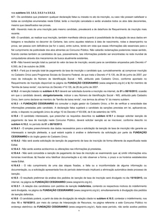 6
nos subitens 3.5, 3.5.3, 3.5.3.1 e 3.5.3.2.
4.7 - Os candidatos que prestarem qualquer declaração falsa ou inexata no ato da inscrição, ou caso não possam satisfazer a
todas as condições enumeradas neste Edital, terão a inscrição cancelada e serão anulados todos os atos dela decorrentes,
mesmo que classificados nas provas.
4.8 - Havendo mais de uma inscrição pelo mesmo candidato, prevalecerá a de data/hora de Requerimento de inscrição mais
recente.
4.9 - O candidato, ao realizar sua inscrição, também manifesta ciência quanto à possibilidade de divulgação de seus dados em
listagens e resultados no decorrer do Certame, tais como aqueles relativos à data de nascimento, notas e desempenho na
prova, ser pessoa com deficiência (se for o caso), entre outros, tendo em vista que essas informações são essenciais para o
fiel cumprimento da publicidade dos atos atinentes ao Concurso Público. Não caberão reclamações posteriores nesse sentido,
ficando cientes também os candidatos de que, possivelmente, tais informações poderão ser encontradas na rede mundial de
computadores através dos mecanismos de busca atualmente existentes.
4.10 - Não haverá isenção total ou parcial do valor da taxa de inscrição, exceto para os candidatos amparados pelo Decreto nº
6.593, de 2 de outubro de 2008.
4.10.1 - Fará jus à isenção total de pagamento da taxa de inscrição o candidato que, cumulativamente: a) comprovar inscrição
no Cadastro Único para Programas Sociais do Governo Federal, de que trata o Decreto nº 6.135, de 26 de junho de 2007, por
meio de indicação do Número de Identificação Social - NIS, atribuído pelo Cadastro Único, conforme apontado no
Requerimento de Inscrição disponível na página da FUNDAÇÃO CESGRANRIO (www.cesgranrio.org.br) e b) for membro de
“família de baixa renda”, nos termos do Decreto nº 6.135, de 26 de junho de 2007.
4.10.2 - A isenção tratada no subitem 4.10.1 deverá ser solicitada durante a inscrição via internet, de 01 a 08/10/2013, ocasião
em que o candidato deverá, obrigatoriamente, indicar o seu Número de Identificação Social - NIS, atribuído pelo Cadastro
Único, bem como declarar-se membro de “família de baixa renda”, nos termos da alínea “b” do mesmo subitem.
4.10.3 - A FUNDAÇÃO CESGRANRIO irá consultar o órgão gestor do Cadastro Único, a fim de verificar a veracidade das
informações prestadas pelo candidato. A declaração falsa sujeitará o candidato às sanções previstas em lei, aplicando-se,
ainda, o disposto no parágrafo único do artigo 10 do Decreto nº 83.936, de 6 de setembro de 1979.
4.10.4 - O candidato interessado, que preencher os requisitos descritos no subitem 4.10.1 e desejar solicitar isenção de
pagamento da taxa de inscrição neste Concurso Público, deverá solicitar isenção ao se inscrever, conforme descrito no
subitem 4.10.2, no período de 01 a 08/10/2013.
4.10.4.1 - O simples preenchimento dos dados necessários para a solicitação da isenção de taxa de inscrição não garante ao
interessado a isenção pleiteada, a qual estará sujeita à análise e deferimento da solicitação por parte da FUNDAÇÃO
CESGRANRIO e do órgão gestor do Cadastro Único.
4.10.4.2 - Não será aceita solicitação de isenção de pagamento de taxa de inscrição de forma diferente da especificada neste
Edital.
4.10.4.3 - Não serão aceitos acréscimos ou alterações nas informações já prestadas.
4.10.4.4 - Não será concedida a isenção de pagamento da taxa de inscrição ao examinando que: a) omitir informações e/ou
torná-las inverídicas; b) fraudar e/ou falsificar documentação e c) não observar a forma, o prazo e os horários estabelecidos
neste Edital.
4.10.4.5 - O não cumprimento de uma das etapas fixadas, a falta ou a inconformidade de alguma informação ou
documentação, ou a solicitação apresentada fora do período determinado implicará a eliminação automática deste processo de
isenção.
4.10.5 - O resultado preliminar da análise dos pedidos de isenção de taxa de inscrição será divulgado no dia 15/10/2013, via
internet, na página da FUNDAÇÃO CESGRANRIO (www.cesgranrio.org.br).
4.10.5.1 - A relação dos candidatos com pedidos de isenção indeferidos, contendo os respectivos motivos do indeferimento
será divulgada, na página da FUNDAÇÃO CESGRANRIO (www.cesgranrio.org.br), simultaneamente à divulgação dos pedidos
de isenção deferidos.
4.10.6 - O candidato poderá, a partir da data de divulgação da relação citada no subitem 4.10.5, contestar o indeferimento, nos
dias 15 e 16/10/2013, por meio do campo de Interposição de Recursos, na página referente a este Concurso Público no
endereço eletrônico da FUNDAÇÃO CESGRANRIO (www.cesgranrio.org.br). Após esse período, não serão aceitos pedidos
 
