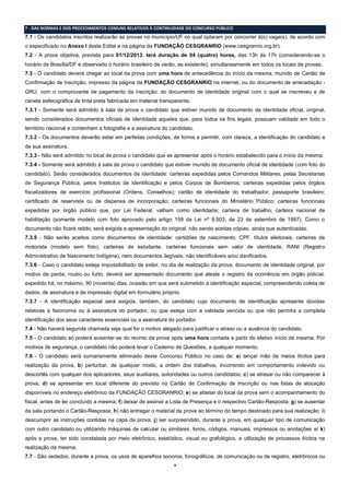 8
7 - DAS NORMAS E DOS PROCEDIMENTOS COMUNS RELATIVOS À CONTINUIDADE DO CONCURSO PÚBLICO
7.1 - Os candidatos inscritos realizarão as provas no município/UF no qual optaram por concorrer à(s) vaga(s), de acordo com
o especificado no Anexo I deste Edital e na página da FUNDAÇÃO CESGRANRIO (www.cesgranrio.org.br).
7.2 - A prova objetiva, prevista para 01/12/2013, terá duração de 04 (quatro) horas, das 13h às 17h (considerando-se o
horário de Brasília/DF e observado o horário brasileiro de verão, se existente), simultaneamente em todos os locais de provas.
7.3 - O candidato deverá chegar ao local da prova com uma hora de antecedência do início da mesma, munido de Cartão de
Confirmação de Inscrição, impresso da página da FUNDAÇÃO CESGRANRIO na internet, ou do documento de arrecadação -
GRU, com o comprovante de pagamento da inscrição; do documento de identidade original com o qual se inscreveu e de
caneta esferográfica de tinta preta fabricada em material transparente.
7.3.1 - Somente será admitido à sala de prova o candidato que estiver munido de documento de identidade oficial, original,
sendo considerados documentos oficiais de identidade aqueles que, para todos os fins legais, possuam validade em todo o
território nacional e contenham a fotografia e a assinatura do candidato.
7.3.2 - Os documentos deverão estar em perfeitas condições, de forma a permitir, com clareza, a identificação do candidato e
de sua assinatura.
7.3.3 - Não será admitido no local de prova o candidato que se apresentar após o horário estabelecido para o início da mesma.
7.3.4 - Somente será admitido à sala de prova o candidato que estiver munido de documento oficial de identidade (com foto do
candidato). Serão considerados documentos de identidade: carteiras expedidas pelos Comandos Militares, pelas Secretarias
de Segurança Pública, pelos Institutos de Identificação e pelos Corpos de Bombeiros; carteiras expedidas pelos órgãos
fiscalizadores de exercício profissional (Ordens, Conselhos); cartão de identidade do trabalhador; passaporte brasileiro;
certificado de reservista ou de dispensa de incorporação; carteiras funcionais do Ministério Público; carteiras funcionais
expedidas por órgão público que, por Lei Federal, valham como identidade; carteira de trabalho, carteira nacional de
habilitação (somente modelo com foto aprovado pelo artigo 159 da Lei nº 9.503, de 23 de setembro de 1997). Como o
documento não ficará retido, será exigida a apresentação do original, não sendo aceitas cópias, ainda que autenticadas.
7.3.5 - Não serão aceitos como documentos de identidade: certidões de nascimento, CPF, títulos eleitorais, carteiras de
motorista (modelo sem foto), carteiras de estudante, carteiras funcionais sem valor de identidade, RANI (Registro
Administrativo de Nascimento Indígena), nem documentos ilegíveis, não identificáveis e/ou danificados.
7.3.6 - Caso o candidato esteja impossibilitado de exibir, no dia de realização da prova, documento de identidade original, por
motivo de perda, roubo ou furto, deverá ser apresentado documento que ateste o registro da ocorrência em órgão policial,
expedido há, no máximo, 90 (noventa) dias, ocasião em que será submetido à identificação especial, compreendendo coleta de
dados, de assinatura e de impressão digital em formulário próprio.
7.3.7 - A identificação especial será exigida, também, do candidato cujo documento de identificação apresente dúvidas
relativas à fisionomia ou à assinatura do portador, ou que esteja com a validade vencida ou que não permita a completa
identificação dos seus caracteres essenciais ou a assinatura do portador.
7.4 - Não haverá segunda chamada seja qual for o motivo alegado para justificar o atraso ou a ausência do candidato.
7.5 - O candidato só poderá ausentar-se do recinto da prova após uma hora contada a partir do efetivo início da mesma. Por
motivos de segurança, o candidato não poderá levar o Caderno de Questões, a qualquer momento.
7.6 - O candidato será sumariamente eliminado deste Concurso Público no caso de: a) lançar mão de meios ilícitos para
realização da prova; b) perturbar, de qualquer modo, a ordem dos trabalhos, incorrendo em comportamento indevido ou
descortês com qualquer dos aplicadores, seus auxiliares, autoridades ou outros candidatos; c) se atrasar ou não comparecer à
prova; d) se apresentar em local diferente do previsto no Cartão de Confirmação de Inscrição ou nas listas de alocação
disponíveis no endereço eletrônico da FUNDAÇÃO CESGRANRIO; e) se afastar do local da prova sem o acompanhamento do
fiscal, antes de ter concluído a mesma; f) deixar de assinar a Lista de Presença e o respectivo Cartão-Resposta; g) se ausentar
da sala portando o Cartão-Resposta; h) não entregar o material da prova ao término do tempo destinado para sua realização; i)
descumprir as instruções contidas na capa da prova; j) ser surpreendido, durante a prova, em qualquer tipo de comunicação
com outro candidato ou utilizando máquinas de calcular ou similares, livros, códigos, manuais, impressos ou anotações e/ k)
após a prova, ter sido constatada por meio eletrônico, estatístico, visual ou grafológico, a utilização de processos ilícitos na
realização da mesma.
7.7 - São vedados, durante a prova, os usos de aparelhos sonoros, fonográficos, de comunicação ou de registro, eletrônicos ou
 