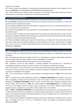 realizaram a prova objetiva.
8.2 - Todos os recursos serão analisados e as justificativas das alterações/anulações de gabarito serão divulgadas, de forma
coletiva, em 08/01/2014, no endereço eletrônico da CESGRANRIO (www.cesgranrio.org.br).
8.3 - A Banca Examinadora da entidade promotora do presente Concurso Público constitui última instância para recurso,
sendo soberana em suas decisões, razão pela qual não caberão recursos adicionais.
9 - DA CLASSIFICAÇÃO NO CONCURSO PÚBLICO

9.1 - A nota final do candidato será calculada considerando-se a soma dos pontos obtidos na prova objetiva.
9.2 - Será eliminado o candidato que não acertar, pelo menos, uma questão de cada assuntos ou não obtiver, no mínimo, 40%
(quarenta por cento) do total de pontos da prova.
9.3 - Os candidatos considerados aprovados serão ordenados e classificados de acordo com os valores decrescentes da nota
final, no município/UF para o qual concorrem.
9.4 - Para efeito de classificação final no Concurso Público, em caso de igualdade na nota final, serão observados os critérios
apresentados a seguir.
1º) maior pontuação nas questões de Língua Portuguesa; 2º) maior pontuação nas questões de Raciocínio Lógico; 3º) maior
pontuação nas questões de Geografia; 4º) maior pontuação nas questões de Conhecimentos Específicos; 5º) maior pontuação
nas questões de Conhecimentos Gerais e 6º) maior idade.
9.4 - Todos os candidatos com idade igual ou superior a 60 (sessenta) anos, completados até o último dia de inscrição, terão a
idade como primeiro critério de desempate, hipótese em que terá preferência o mais idoso, conforme artigo 27, parágrafo
único, da Lei nº 10.741 de 1º de outubro de 2003 (Estatuto do Idoso). Caso persista o empate, deverá ser observado o critério
estabelecido no subitem 9.4.
10 - DA NOMEAÇÃO E DA LOTAÇÃO

10.1 - A homologação do resultado final do Concurso Público será feita considerando-se o disposto no artigo 16 e no Anexo II
do Decreto nº 6.944, de 21 de agosto de 2009, da Presidência da República, de acordo com o quantitativo de vagas em cada
município/UF.
10.2 - Os candidatos aprovados serão nomeados de acordo com a necessidade e a conveniência administrativa, observado o
número de vagas previsto neste Edital, obedecida a ordem de classificação por município/UF.
10.3 - O candidato nomeado apresentar-se-á para posse e exercício às suas expensas.
10.4 - Observado o número de vagas existentes, o candidato classificado será convocado para a nomeação por
correspondência obrigando-se a declarar, por escrito, se aceita ou não a vaga para a qual está sendo convocado.
10.5 - Ao tomar posse, o servidor nomeado para o cargo de provimento efetivo ficará sujeito a estágio probatório pelo período
de 36 (trinta e seis) meses, durante o qual sua aptidão e capacidade serão objetos de avaliação para o desempenho do cargo
e para adquirir a estabilidade no serviço público.
10.6 - O não pronunciamento do candidato no prazo estipulado na convocação permitirá ao IBGE excluí-lo do Concurso
Público.
10.6.1 - O candidato deverá manter atualizado seu endereço na FUNDAÇÃO CESGRANRIO até 72 (setenta e duas) horas
antes da divulgação do resultado final, exclusivamente por meio de fax, datado e assinado, a ser enviado à Central de
Atendimento da FUNDAÇÃO CESGRANRIO, através do número (21) 2502-1000. Após a publicação do resultado final do
Concurso Público, deverá comunicar ao IBGE, pelo endereço eletrônico cp2013ibge@ibge.gov.br. O candidato deverá
informar seu nome completo, número de inscrição, cargo e município/UF a que concorre, endereço completo atualizado
(logradouro; número; complemento, caso haja; bairro ou distrito; estado e CEP), e-mail e telefone.
10.6.2 - O IBGE e a FUNDAÇÃO CESGRANRIO não se responsabilizam por eventuais prejuízos ao candidato decorrentes de:
a) endereço eletrônico incorreto e/ou desatualizado; b) endereço residencial desatualizado; c) endereço residencial de difícil
acesso; d) correspondência devolvida pela Empresa Brasileira de Correios e Telégrafos (ECT) por razões diversas e e)
correspondência recebida por terceiros.
10.7 - Somente serão empossados os candidatos considerados aptos física e mentalmente em inspeção de saúde, conforme
artigo 14, parágrafo único, da Lei n.º 8.112, de 11 de dezembro de 1990, a ser realizada por profissionais previamente
designados pelo IBGE.
10

 