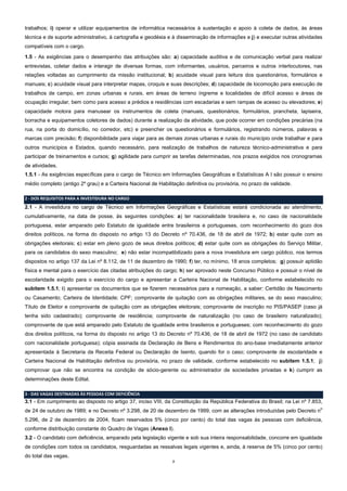 trabalhos; i) operar e utilizar equipamentos de informática necessários à sustentação e apoio à coleta de dados, às áreas
técnica e de suporte administrativo, à cartografia e geodésia e à disseminação de informações e j) e executar outras atividades
compatíveis com o cargo.
1.5 - As exigências para o desempenho das atribuições são: a) capacidade auditiva e de comunicação verbal para realizar
entrevistas, coletar dados e interagir de diversas formas, com informantes, usuários, parceiros e outros interlocutores, nas
relações voltadas ao cumprimento da missão institucional; b) acuidade visual para leitura dos questionários, formulários e
manuais; c) acuidade visual para interpretar mapas, croquis e suas descrições; d) capacidade de locomoção para execução de
trabalhos de campo, em zonas urbanas e rurais, em áreas de terreno íngreme e localidades de difícil acesso e áreas de
ocupação irregular, bem como para acesso a prédios e residências com escadarias e sem rampas de acesso ou elevadores; e)
capacidade motora para manusear os instrumentos de coleta (manuais, questionários, formulários, prancheta, lapiseira,
borracha e equipamentos coletores de dados) durante a realização da atividade, que pode ocorrer em condições precárias (na
rua, na porta do domicílio, no corredor, etc) e preencher os questionários e formulários, registrando números, palavras e
marcas com precisão; f) disponibilidade para viajar para as demais zonas urbanas e rurais do município onde trabalhar e para
outros municípios e Estados, quando necessário, para realização de trabalhos de natureza técnico-administrativa e para
participar de treinamentos e cursos; g) agilidade para cumprir as tarefas determinadas, nos prazos exigidos nos cronogramas
de atividades.
1.5.1 - As exigências específicas para o cargo de Técnico em Informações Geográficas e Estatísticas A I são possuir o ensino
médio completo (antigo 2º grau) e a Carteira Nacional de Habilitação definitiva ou provisória, no prazo de validade.
2 - DOS REQUISITOS PARA A INVESTIDURA NO CARGO

2.1 - A investidura no cargo de Técnico em Informações Geográficas e Estatísticas estará condicionada ao atendimento,
cumulativamente, na data de posse, às seguintes condições: a) ter nacionalidade brasileira e, no caso de nacionalidade
portuguesa, estar amparado pelo Estatuto de igualdade entre brasileiros e portugueses, com reconhecimento do gozo dos
direitos políticos, na forma do disposto no artigo 13 do Decreto nº 70.436, de 18 de abril de 1972; b) estar quite com as
obrigações eleitorais; c) estar em pleno gozo de seus direitos políticos; d) estar quite com as obrigações do Serviço Militar,
para os candidatos do sexo masculino; e) não estar incompatibilizado para a nova investidura em cargo público, nos termos
dispostos no artigo 137 da Lei nº 8.112, de 11 de dezembro de 1990; f) ter, no mínimo, 18 anos completos; g) possuir aptidão
física e mental para o exercício das citadas atribuições do cargo; h) ser aprovado neste Concurso Público e possuir o nível de
escolaridade exigido para o exercício do cargo e apresentar a Carteira Nacional de Habilitação, conforme estabelecido no
subitem 1.5.1; i) apresentar os documentos que se fizerem necessários para a nomeação, a saber: Certidão de Nascimento
ou Casamento; Carteira de Identidade; CPF; comprovante de quitação com as obrigações militares, se do sexo masculino;
Título de Eleitor e comprovante de quitação com as obrigações eleitorais; comprovante de inscrição no PIS/PASEP (caso já
tenha sido cadastrado); comprovante de residência; comprovante de naturalização (no caso de brasileiro naturalizado);
comprovante de que está amparado pelo Estatuto de igualdade entre brasileiros e portugueses; com reconhecimento do gozo
dos direitos políticos, na forma do disposto no artigo 13 do Decreto nº 70.436, de 18 de abril de 1972 (no caso de candidato
com nacionalidade portuguesa); cópia assinada da Declaração de Bens e Rendimentos do ano-base imediatamente anterior
apresentada à Secretaria da Receita Federal ou Declaração de Isento, quando for o caso; comprovante de escolaridade e
Carteira Nacional de Habilitação definitiva ou provisória, no prazo de validade, conforme estabelecido no subitem 1.5.1; j)
comprovar que não se encontra na condição de sócio-gerente ou administrador de sociedades privadas e k) cumprir as
determinações deste Edital.
3 - DAS VAGAS DESTINADAS ÀS PESSOAS COM DEFICIÊNCIA

3.1 - Em cumprimento ao disposto no artigo 37, inciso VIII, da Constituição da República Federativa do Brasil; na Lei nº 7.853,
o

de 24 de outubro de 1989; e no Decreto nº 3.298, de 20 de dezembro de 1999, com as alterações introduzidas pelo Decreto n

5.296, de 2 de dezembro de 2004, ficam reservados 5% (cinco por cento) do total das vagas às pessoas com deficiência,
conforme distribuição constante do Quadro de Vagas (Anexo I).
3.2 - O candidato com deficiência, amparado pela legislação vigente e sob sua inteira responsabilidade, concorre em igualdade
de condições com todos os candidatos, resguardadas as ressalvas legais vigentes e, ainda, à reserva de 5% (cinco por cento)
do total das vagas.
2

 