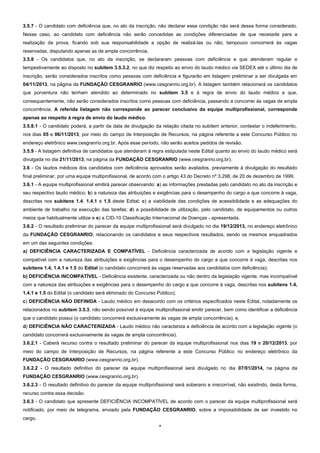 3.5.7 - O candidato com deficiência que, no ato da inscrição, não declarar essa condição não será dessa forma considerado.
Nesse caso, ao candidato com deficiência não serão concedidas as condições diferenciadas de que necessite para a
realização da prova, ficando sob sua responsabilidade a opção de realizá-las ou não; tampouco concorrerá às vagas
reservadas, disputando apenas as de ampla concorrência.
3.5.8 - Os candidatos que, no ato da inscrição, se declararam pessoas com deficiência e que atenderam regular e
tempestivamente ao disposto no subitem 3.5.3.2, no que diz respeito ao envio do laudo médico via SEDEX até o último dia de
inscrição, serão considerados inscritos como pessoas com deficiência e figurarão em listagem preliminar a ser divulgada em
04/11/2013, na página da FUNDAÇÃO CESGRANRIO (www.cesgranrio.org.br). A listagem também relacionará os candidatos
que porventura não tenham atendido ao determinado no subitem 3.5 e à regra de envio do laudo médico e que,
consequentemente, não serão considerados inscritos como pessoas com deficiência, passando a concorrer às vagas de ampla
concorrência. A referida listagem não corresponde ao parecer conclusivo da equipe multiprofissional, corresponde
apenas ao respeito à regra de envio do laudo médico.
3.5.8.1 - O candidato poderá, a partir da data de divulgação da relação citada no subitem anterior, contestar o indeferimento,
nos dias 05 e 06/11/2013, por meio do campo de Interposição de Recursos, na página referente a este Concurso Público no
endereço eletrônico www.cesgranrio.org.br. Após esse período, não serão aceitos pedidos de revisão.
3.5.9 - A listagem definitiva de candidatos que atenderam à regra estipulada neste Edital quanto ao envio do laudo médico será
divulgada no dia 21/11/2013, na página da FUNDAÇÃO CESGRANRIO (www.cesgranrio.org.br).
3.6 - Os laudos médicos dos candidatos com deficiência aprovados serão avaliados, previamente à divulgação do resultado
final preliminar, por uma equipe multiprofissional, de acordo com o artigo 43 do Decreto nº 3.298, de 20 de dezembro de 1999.
3.6.1 - A equipe multiprofissional emitirá parecer observando: a) as informações prestadas pelo candidato no ato da inscrição e
seu respectivo laudo médico; b) a natureza das atribuições e exigências para o desempenho do cargo a que concorre à vaga,
descritas nos subitens 1.4, 1.4.1 e 1.5 deste Edital; c) a viabilidade das condições de acessibilidade e as adequações do
ambiente de trabalho na execução das tarefas; d) a possibilidade de utilização, pelo candidato, de equipamentos ou outros
meios que habitualmente utilize e e) a CID-10 Classificação Internacional de Doenças - apresentada.
3.6.2 - O resultado preliminar do parecer da equipe multiprofissional será divulgado no dia 19/12/2013, no endereço eletrônico
da FUNDAÇÃO CESGRANRIO, relacionando os candidatos e seus respectivos resultados, sendo os mesmos enquadrados
em um das seguintes condições:
a) DEFICIÊNCIA CARACTERIZADA E COMPATÍVEL - Deficiência caracterizada de acordo com a legislação vigente e
compatível com a natureza das atribuições e exigências para o desempenho do cargo a que concorre à vaga, descritas nos
subitens 1.4, 1.4.1 e 1.5 do Edital (o candidato concorrerá às vagas reservadas aos candidatos com deficiência);
b) DEFICIÊNCIA INCOMPATÍVEL - Deficiência existente, caracterizada ou não dentro da legislação vigente, mas incompatível
com a natureza das atribuições e exigências para o desempenho do cargo a que concorre à vaga, descritas nos subitens 1.4,
1.4.1 e 1.5 do Edital (o candidato será eliminado do Concurso Público);
c) DEFICIÊNCIA NÃO DEFINIDA - Laudo médico em desacordo com os critérios especificados neste Edital, notadamente os
relacionados no subitem 3.5.3, não sendo possível à equipe multiprofissional emitir parecer, bem como identificar a deficiência
que o candidato possui (o candidato concorrerá exclusivamente às vagas de ampla concorrência); e,
d) DEFICIÊNCIA NÃO CARACTERIZADA - Laudo médico não caracteriza a deficiência de acordo com a legislação vigente (o
candidato concorrerá exclusivamente às vagas de ampla concorrência).
3.6.2.1 - Caberá recurso contra o resultado preliminar do parecer da equipe multiprofissional nos dias 19 e 20/12/2013, por
meio do campo de Interposição de Recursos, na página referente a este Concurso Público no endereço eletrônico da
FUNDAÇÃO CESGRANRIO (www.cesgranrio.org.br).
3.6.2.2 - O resultado definitivo do parecer da equipe multiprofissional será divulgado no dia 07/01/2014, na página da
FUNDAÇÃO CESGRANRIO (www.cesgranrio.org.br).
3.6.2.3 - O resultado definitivo do parecer da equipe multiprofissional será soberano e irrecorrível, não existindo, desta forma,
recurso contra essa decisão.
3.6.3 - O candidato que apresente DEFICIÊNCIA INCOMPATÍVEL de acordo com o parecer da equipe multiprofissional será
notificado, por meio de telegrama, enviado pela FUNDAÇÃO CESGRANRIO, sobre a impossibilidade de ser investido no
cargo.
4

 