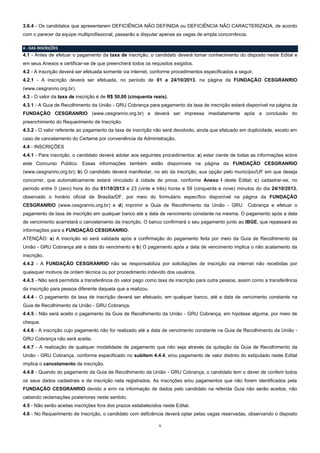 3.6.4 - Os candidatos que apresentarem DEFICIÊNCIA NÃO DEFINIDA ou DEFICIÊNCIA NÃO CARACTERIZADA, de acordo
com o parecer da equipe multiprofissional, passarão a disputar apenas as vagas de ampla concorrência.
4 - DAS INSCRIÇÕES

4.1 - Antes de efetuar o pagamento da taxa de inscrição, o candidato deverá tomar conhecimento do disposto neste Edital e
em seus Anexos e certificar-se de que preencherá todos os requisitos exigidos.
4.2 - A inscrição deverá ser efetuada somente via internet, conforme procedimentos especificados a seguir.
4.2.1 - A inscrição deverá ser efetuada, no período de 01 a 24/10/2013, na página da FUNDAÇÃO CESGRANRIO
(www.cesgranrio.org.br).
4.3 - O valor da taxa de inscrição é de R$ 50,00 (cinquenta reais).
4.3.1 - A Guia de Recolhimento da União - GRU Cobrança para pagamento da taxa de inscrição estará disponível na página da
FUNDAÇÃO CESGRANRIO (www.cesgranrio.org.br) e deverá ser impressa imediatamente após a conclusão do
preenchimento do Requerimento de Inscrição.
4.3.2 - O valor referente ao pagamento da taxa de inscrição não será devolvido, ainda que efetuado em duplicidade, exceto em
caso de cancelamento do Certame por conveniência da Administração.
4.4 - INSCRIÇÕES
4.4.1 - Para inscrição, o candidato deverá adotar aos seguintes procedimentos: a) estar ciente de todas as informações sobre
este Concurso Público. Essas informações também estão disponíveis na página da FUNDAÇÃO CESGRANRIO
(www.cesgranrio.org.br); b) O candidato deverá manifestar, no ato da inscrição, sua opção pelo município/UF em que deseja
concorrer, que automaticamente estará vinculado à cidade de prova, conforme Anexo I deste Edital; c) cadastrar-se, no
período entre 0 (zero) hora do dia 01/10/2013 e 23 (vinte e três) horas e 59 (cinquenta e nove) minutos do dia 24/10/2013,
observado o horário oficial de Brasília/DF, por meio do formulário específico disponível na página da FUNDAÇÃO
CESGRANRIO (www.cesgranrio.org.br) e d) imprimir a Guia de Recolhimento da União - GRU

Cobrança e efetuar o

pagamento da taxa de inscrição em qualquer banco até a data de vencimento constante na mesma. O pagamento após a data
de vencimento acarretará o cancelamento da inscrição. O banco confirmará o seu pagamento junto ao IBGE, que repassará as
informações para a FUNDAÇÃO CESGRANRIO.
ATENÇÃO: a) A inscrição só será validada após a confirmação do pagamento feita por meio da Guia de Recolhimento da
União - GRU Cobrança até a data do vencimento e b) O pagamento após a data de vencimento implica o não acatamento da
inscrição.
4.4.2 - A FUNDAÇÃO CESGRANRIO não se responsabiliza por solicitações de inscrição via internet não recebidas por
quaisquer motivos de ordem técnica ou por procedimento indevido dos usuários.
4.4.3 - Não será permitida a transferência do valor pago como taxa de inscrição para outra pessoa, assim como a transferência
da inscrição para pessoa diferente daquela que a realizou.
4.4.4 - O pagamento da taxa de inscrição deverá ser efetuado, em qualquer banco, até a data de vencimento constante na
Guia de Recolhimento da União - GRU Cobrança.
4.4.5 - Não será aceito o pagamento da Guia de Recolhimento da União - GRU Cobrança, em hipótese alguma, por meio de
cheque.
4.4.6 - A inscrição cujo pagamento não for realizado até a data de vencimento constante na Guia de Recolhimento da União GRU Cobrança não será aceita.
4.4.7 - A realização de qualquer modalidade de pagamento que não seja através da quitação da Guia de Recolhimento da
União - GRU Cobrança, conforme especificado no subitem 4.4.4, e/ou pagamento de valor distinto do estipulado neste Edital
implica o cancelamento da inscrição.
4.4.8 - Quando do pagamento da Guia de Recolhimento da União - GRU Cobrança, o candidato tem o dever de conferir todos
os seus dados cadastrais e da inscrição nela registrados. As inscrições e/ou pagamentos que não forem identificados pela
FUNDAÇÃO CESGRANRIO devido a erro na informação de dados pelo candidato na referida Guia não serão aceitos, não
cabendo reclamações posteriores neste sentido.
4.5 - Não serão aceitas inscrições fora dos prazos estabelecidos neste Edital.
4.6 - No Requerimento de Inscrição, o candidato com deficiência deverá optar pelas vagas reservadas, observando o disposto
5

 
