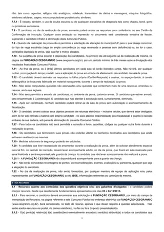 não, tais como: agendas, relógios não analógicos, notebook, transmissor de dados e mensagens, máquina fotográfica,
telefones celulares, pagers, microcomputadores portáteis e/ou similares.
7.7.1 - É vedado, também, o uso de óculos escuros ou de quaisquer acessórios de chapelaria tais como chapéu, boné, gorro
ou protetores auriculares.
7.8 - O candidato, no dia da realização da prova, somente poderá anotar as respostas para conferência, no seu Cartão de
Confirmação de Inscrição. Qualquer outra anotação ou impressão no documento será considerada tentativa de fraude,
sujeitando o candidato infrator à eliminação deste Concurso Público.
7.9 - Quando da realização da prova não é permitida a solicitação de alteração do município/UF para o qual deseja concorrer,
do tipo de vaga escolhida (vaga de ampla concorrência ou vaga reservada a pessoas com deficiência) ou, se for o caso,
condições especiais de prova, seja qual for o motivo alegado.
7.10 - As questões da prova estarão à disposição dos candidatos, no primeiro dia útil seguinte ao da realização da mesma, na
página da FUNDAÇÃO CESGRANRIO (www.cesgranrio.org.br), por um período mínimo de três meses após a divulgação dos
resultados finais deste Concurso Público.
7.11 - Ao final da prova, os 3 (três) últimos candidatos em cada sala só serão liberados juntos. Não haverá, por qualquer
motivo, prorrogação do tempo previsto para a aplicação da prova em virtude de afastamento do candidato da sala de prova.
7.12 - O candidato deverá assinalar as respostas na folha própria (Cartão-Resposta) e assinar, no espaço devido, à caneta
esferográfica de tinta preta fabricada em material transparente, durante o tempo de realização da prova.
7.13 - Não serão computadas questões não assinaladas e/ou questões que contenham mais de uma resposta, emendas ou
rasuras, ainda que legíveis.
7.14 - Não será permitida a entrada de candidatos, no ambiente de prova, portando armas. O candidato que estiver armado
será encaminhado à Coordenação. O candidato que não atender à solicitação será, sumariamente, eliminado.
7.15 - Após ser identificado, nenhum candidato poderá retirar-se da sala de prova sem autorização e acompanhamento da
fiscalização.
7.16 - O candidato deverá colocar seus objetos pessoais de natureza eletrônica – inclusive celular, que deverá estar desligado,
além de ter sido retirada a bateria pelo próprio candidato - no saco plástico disponibilizado pela fiscalização e guardá-lo lacrado
embaixo de sua carteira, sob pena de eliminação do presente Concurso Público.
7.17 - Para todos os candidatos não será permitida a consulta a livros, apostilas, códigos ou qualquer outra fonte durante a
realização da prova.
7.18 - Os candidatos que terminarem suas provas não poderão utilizar os banheiros destinados aos candidatos que ainda
estiverem realizando as mesmas.
7.19 - Medidas adicionais de segurança poderão ser adotadas.
7.20 - A candidata que tiver necessidade de amamentar durante a realização da prova, além de solicitar atendimento especial
para tal fim, no período de inscrição, deverá levar acompanhante adulto, no dia da prova, que ficará em sala reservada para
essa finalidade e será responsável pela guarda da criança. A candidata que não levar acompanhante não realizará a prova.
7.20.1 - A FUNDAÇÃO CESGRANRIO não disponibilizará acompanhante para a guarda de criança.
7.21 - Não serão concedidas recontagens de pontos, ou reconsiderações, exames, avaliações ou pareceres, qualquer que seja
a alegação do candidato.
7.22 - No dia da realização da prova, não serão fornecidas, por qualquer membro da equipe de aplicação e/ou pelos
representantes da FUNDAÇÃO CESGRANRIO ou do IBGE, informações referentes ao conteúdo da mesma.
8 - DOS RECURSOS

8.1 - Recursos quanto aos conteúdos das questões objetivas e/ou aos gabaritos divulgados - o candidato poderá
interpor recursos, desde que devidamente fundamentados apresentados nos dias 03 e 04/12/2013.
8.1.1 - Para recorrer, o candidato deverá encaminhar sua solicitação à FUNDAÇÃO CESGRANRIO, por meio do campo de
Interposição de Recursos, na página referente a este Concurso Público no endereço eletrônico da FUNDAÇÃO CESGRANRIO
(www.cesgranrio.org.br). Será considerado, no texto do recurso, apenas o que disser respeito à questão selecionada.

Não

serão aceitos recursos via postal, via correio eletrônico, via fax ou fora do prazo preestabelecido.
8.1.2 - O(s) ponto(s) relativo(s) à(s) questão(ões) eventualmente anulada(s) será(ão) atribuído(s) a todos os candidatos que
9

 