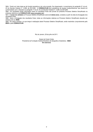 12.5 - Tendo em vista tratar-se de função transitória e de curta duração, fica dispensado o cumprimento do parágrafo 2º, do art.
43 do Decreto Federal nº. 3.298, de 20/12/99. A CONSULPLAN terá assistência de equipe multiprofissional, que atuará em
conformidade com o disposto no parágrafo 1º do art. 43, do Decreto Federal nº. 3.298, de 20/12/99.
12.6 - Os candidatos serão informados sobre os resultados finais das provas do presente Processo Seletivo Simplificado no
endereço eletrônico da CONSULPLAN (www.consulplan.net).
12.7 - O prazo de validade do Processo Seletivo Simplificado será de 2 (dois) anos, contados a partir da data da divulgação dos
resultados finais.
12.8 - Após a divulgação dos resultados finais, todas as informações relativas ao Processo Seletivo Simplificado deverão ser
obtidas junto ao IBGE.
12.9 - Os casos omissos, no que tange à realização deste Processo Seletivo Simplificado, serão resolvidos conjuntamente pelo
IBGE e pela CONSULPLAN.




                                              Rio de Janeiro, 28 de julho de 2011.


                                                   Sergio da Costa Cortes
                          Presidente da Fundação Instituto Brasileiro de Geografia e Estatística - IBGE
                                                         Em exercício




                                                                9
 