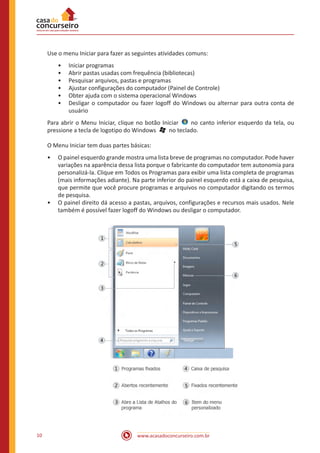 www.acasadoconcurseiro.com.br10
Use o menu Iniciar para fazer as seguintes atividades comuns:
•• Iniciar programas
•• Abrir pastas usadas com frequência (bibliotecas)
•• Pesquisar arquivos, pastas e programas
•• Ajustar configurações do computador (Painel de Controle)
•• Obter ajuda com o sistema operacional Windows
•• Desligar o computador ou fazer logoff do Windows ou alternar para outra conta de
usuário
Para abrir o Menu Iniciar, clique no botão Iniciar   no canto inferior esquerdo da tela, ou
pressione a tecla de logotipo do Windows   no teclado.
O Menu Iniciar tem duas partes básicas:
•• O painel esquerdo grande mostra uma lista breve de programas no computador. Pode haver
variações na aparência dessa lista porque o fabricante do computador tem autonomia para
personalizá-la. Clique em Todos os Programas para exibir uma lista completa de programas
(mais informações adiante). Na parte inferior do painel esquerdo está a caixa de pesquisa,
que permite que você procure programas e arquivos no computador digitando os termos
de pesquisa.
•• O painel direito dá acesso a pastas, arquivos, configurações e recursos mais usados. Nele
também é possível fazer logoff do Windows ou desligar o computador.
 