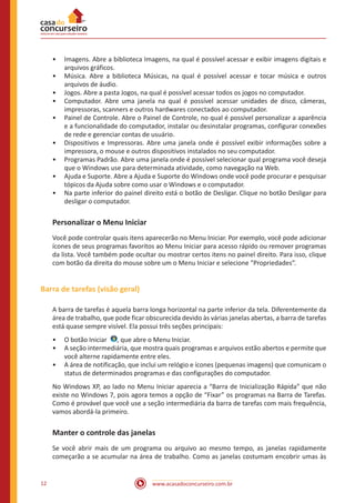 www.acasadoconcurseiro.com.br12
•• Imagens. Abre a biblioteca Imagens, na qual é possível acessar e exibir imagens digitais e
arquivos gráficos.
•• Música. Abre a biblioteca Músicas, na qual é possível acessar e tocar música e outros
arquivos de áudio.
•• Jogos. Abre a pasta Jogos, na qual é possível acessar todos os jogos no computador.
•• Computador. Abre uma janela na qual é possível acessar unidades de disco, câmeras,
impressoras, scanners e outros hardwares conectados ao computador.
•• Painel de Controle. Abre o Painel de Controle, no qual é possível personalizar a aparência
e a funcionalidade do computador, instalar ou desinstalar programas, configurar conexões
de rede e gerenciar contas de usuário.
•• Dispositivos e Impressoras. Abre uma janela onde é possível exibir informações sobre a
impressora, o mouse e outros dispositivos instalados no seu computador.
•• Programas Padrão. Abre uma janela onde é possível selecionar qual programa você deseja
que o Windows use para determinada atividade, como navegação na Web.
•• Ajuda e Suporte. Abre a Ajuda e Suporte do Windows onde você pode procurar e pesquisar
tópicos da Ajuda sobre como usar o Windows e o computador.
•• Na parte inferior do painel direito está o botão de Desligar. Clique no botão Desligar para
desligar o computador.
Personalizar o Menu Iniciar
Você pode controlar quais itens aparecerão no Menu Iniciar. Por exemplo, você pode adicionar
ícones de seus programas favoritos ao Menu Iniciar para acesso rápido ou remover programas
da lista. Você também pode ocultar ou mostrar certos itens no painel direito. Para isso, clique
com botão da direita do mouse sobre um o Menu Iniciar e selecione “Propriedades”.
Barra de tarefas (visão geral)
A barra de tarefas é aquela barra longa horizontal na parte inferior da tela. Diferentemente da
área de trabalho, que pode ficar obscurecida devido às várias janelas abertas, a barra de tarefas
está quase sempre visível. Ela possui três seções principais:
•• O botão Iniciar  , que abre o Menu Iniciar.
•• A seção intermediária, que mostra quais programas e arquivos estão abertos e permite que
você alterne rapidamente entre eles.
•• A área de notificação, que inclui um relógio e ícones (pequenas imagens) que comunicam o
status de determinados programas e das configurações do computador.
No Windows XP, ao lado no Menu Iniciar aparecia a “Barra de Inicialização Rápida” que não
existe no Windows 7, pois agora temos a opção de “Fixar” os programas na Barra de Tarefas.
Como é provável que você use a seção intermediária da barra de tarefas com mais frequência,
vamos abordá-la primeiro.
Manter o controle das janelas
Se você abrir mais de um programa ou arquivo ao mesmo tempo, as janelas rapidamente
começarão a se acumular na área de trabalho. Como as janelas costumam encobrir umas às
 