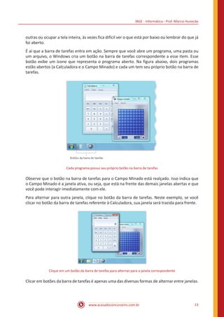 IBGE - Informática - Prof. Márcio Hunecke
www.acasadoconcurseiro.com.br 13
outras ou ocupar a tela inteira, às vezes fica difícil ver o que está por baixo ou lembrar do que já
foi aberto.
É aí que a barra de tarefas entra em ação. Sempre que você abre um programa, uma pasta ou
um arquivo, o Windows cria um botão na barra de tarefas correspondente a esse item. Esse
botão exibe um ícone que representa o programa aberto. Na figura abaixo, dois programas
estão abertos (a Calculadora e o Campo Minado) e cada um tem seu próprio botão na barra de
tarefas.
Cada programa possui seu próprio botão na barra de tarefas
Observe que o botão na barra de tarefas para o Campo Minado está realçado. Isso indica que
o Campo Minado é a janela ativa, ou seja, que está na frente das demais janelas abertas e que
você pode interagir imediatamente com ele.
Para alternar para outra janela, clique no botão da barra de tarefas. Neste exemplo, se você
clicar no botão da barra de tarefas referente à Calculadora, sua janela será trazida para frente.
Clique em um botão da barra de tarefas para alternar para a janela correspondente
Clicar em botões da barra de tarefas é apenas uma das diversas formas de alternar entre janelas.
 