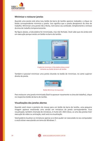 www.acasadoconcurseiro.com.br14
Minimizar e restaurar janelas
Quando uma janela está ativa (seu botão da barra de tarefas aparece realçado), o clique no
botão correspondente minimiza a janela. Isso significa que a janela desaparece da área de
trabalho. Minimizar uma janela não a fecha, nem exclui seu conteúdo. Simplesmente a remove
da área de trabalho temporariamente.
Na figura abaixo, a Calculadora foi minimizada, mas não fechada. Você sabe que ela ainda está
em execução porque existe um botão na barra de tarefas.
A ação de minimizar a Calculadora deixa visível
somente seu botão da barra de tarefas
Também é possível minimizar uma janela clicando no botão de minimizar, no canto superior
direito da janela.
Botão Minimizar (à esquerda)
Para restaurar uma janela minimizada (fazê-la aparecer novamente na área de trabalho), clique
no respectivo botão da barra de tarefas.
Visualizações das janelas abertas
Quando você move o ponteiro do mouse para um botão da barra de tarefas, uma pequena
imagem aparece mostrando uma versão em miniatura da janela correspondente. Essa
visualização, também chamada de miniatura, é muito útil. Além disso, se uma das janelas tiver
execução de vídeo ou animação, você verá na visualização.
Você poderá visualizar as miniaturas apenas se o Aero puder ser executado no seu computador
e você estiver executando um tema do Windows 7.
 