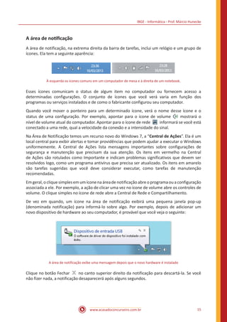 IBGE - Informática - Prof. Márcio Hunecke
www.acasadoconcurseiro.com.br 15
A área de notificação
A área de notificação, na extrema direita da barra de tarefas, inclui um relógio e um grupo de
ícones. Ela tem a seguinte aparência:
À esquerda os ícones comuns em um computador de mesa e à direita de um notebook.
Esses ícones comunicam o status de algum item no computador ou fornecem acesso a
determinadas configurações. O conjunto de ícones que você verá varia em função dos
programas ou serviços instalados e de como o fabricante configurou seu computador.
Quando você mover o ponteiro para um determinado ícone, verá o nome desse ícone e o
status de uma configuração. Por exemplo, apontar para o ícone de volume   mostrará o
nível de volume atual do computador. Apontar para o ícone de rede   informará se você está
conectado a uma rede, qual a velocidade da conexão e a intensidade do sinal.
Na Área de Notificação temos um recurso novo do Windows 7, a “Central de Ações”. Ela é um
local central para exibir alertas e tomar providências que podem ajudar a executar o Windows
uniformemente. A Central de Ações lista mensagens importantes sobre configurações de
segurança e manutenção que precisam da sua atenção. Os itens em vermelho na Central
de Ações são rotulados como Importante e indicam problemas significativos que devem ser
resolvidos logo, como um programa antivírus que precisa ser atualizado. Os itens em amarelo
são tarefas sugeridas que você deve considerar executar, como tarefas de manutenção
recomendadas.
Emgeral,o clique simples emum ícone na áreadenotificação abreo programaou aconfiguração
associada a ele. Por exemplo, a ação de clicar uma vez no ícone de volume abre os controles de
volume. O clique simples no ícone de rede abre a Central de Rede e Compartilhamento.
De vez em quando, um ícone na área de notificação exibirá uma pequena janela pop-up
(denominada notificação) para informá-lo sobre algo. Por exemplo, depois de adicionar um
novo dispositivo de hardware ao seu computador, é provável que você veja o seguinte:
A área de notificação exibe uma mensagem depois que o novo hardware é instalado
Clique no botão Fechar   no canto superior direito da notificação para descartá-la. Se você
não fizer nada, a notificação desaparecerá após alguns segundos.
 