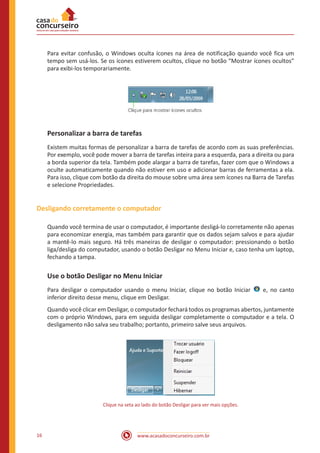 www.acasadoconcurseiro.com.br16
Para evitar confusão, o Windows oculta ícones na área de notificação quando você fica um
tempo sem usá-los. Se os ícones estiverem ocultos, clique no botão “Mostrar ícones ocultos”
para exibi-los temporariamente.
Personalizar a barra de tarefas
Existem muitas formas de personalizar a barra de tarefas de acordo com as suas preferências.
Por exemplo, você pode mover a barra de tarefas inteira para a esquerda, para a direita ou para
a borda superior da tela. Também pode alargar a barra de tarefas, fazer com que o Windows a
oculte automaticamente quando não estiver em uso e adicionar barras de ferramentas a ela.
Para isso, clique com botão da direita do mouse sobre uma área sem ícones na Barra de Tarefas
e selecione Propriedades.
Desligando corretamente o computador
Quando você termina de usar o computador, é importante desligá-lo corretamente não apenas
para economizar energia, mas também para garantir que os dados sejam salvos e para ajudar
a mantê-lo mais seguro. Há três maneiras de desligar o computador: pressionando o botão
liga/desliga do computador, usando o botão Desligar no Menu Iniciar e, caso tenha um laptop,
fechando a tampa.
Use o botão Desligar no Menu Iniciar
Para desligar o computador usando o menu Iniciar, clique no botão Iniciar   e, no canto
inferior direito desse menu, clique em Desligar.
Quando você clicar em Desligar, o computador fechará todos os programas abertos, juntamente
com o próprio Windows, para em seguida desligar completamente o computador e a tela. O
desligamento não salva seu trabalho; portanto, primeiro salve seus arquivos.
Clique na seta ao lado do botão Desligar para ver mais opções.
 