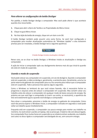 IBGE - Informática - Prof. Márcio Hunecke
www.acasadoconcurseiro.com.br 17
Para alterar as configurações do botão Desligar
Por padrão, o botão Desligar desliga o computador. Mas você pode alterar o que acontece
quando clica nesse botão.
1.	 Clique para abrir a Barra de Tarefas e as Propriedades do Menu Iniciar.
2.	 Clique na guia Menu Iniciar.
3.	 Na lista Ação do botão de energia, clique em um item e em OK.
O botão Desligar também pode assumir uma outra forma. Se você tiver configurado o
computador para receber atualizações automáticas do “Windows Update” e elas estiverem
prontas para ser instaladas, o botão Desligar terá a seguinte aparência:
O botão Desligar (instalar atualizações e desligar)
Nesse caso, ao se clicar no botão Desligar, o Windows instala as atualizações e desliga seu
computador.
A ação de iniciar o computador após seu desligamento demora mais do que iniciá-lo quando
ele está em modo de suspensão.
Usando o modo de suspensão
Você pode colocar seu computador em suspensão, em vez de desligá-lo. Quando o computador
está em suspensão, o vídeo se desliga e, geralmente, a ventoinha para. Geralmente, uma luz na
parte externa do gabinete do computador pisca ou fica amarela para indicar que o computador
está em suspensão. Todo o processo leva apenas alguns segundos.
Como o Windows se lembrará do que você estava fazendo, não é necessário fechar os
programas e arquivos antes de colocar o computador em suspensão. Mas convém salvar seu
trabalho antes de colocar o computador em qualquer modo de baixo consumo de energia. Na
próxima vez que você ligar o computador (e inserir sua senha, se necessário), a aparência da
tela será exatamente igual a quando você desligou o computador.
Para ativar o computador, pressione o botão de energia no gabinete do computador. Como
você não precisa esperar o Windows iniciar, o computador é ativado em segundos e você pode
voltar ao trabalho quase imediatamente.
Enquanto está em suspensão, o computador usa pouca energia para manter seu trabalho na
memória. Se você estiver usando um laptop, não se preocupe. A bateria não será descarregada.
Se o computador ficar muitas horas em suspensão ou se a bateria estiver acabando, seu trabalho
será salvo no disco rígido e o computador será desligado de vez, sem consumir energia.
 
