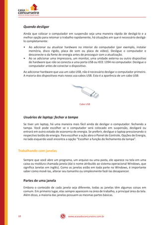 www.acasadoconcurseiro.com.br18
Quando desligar
Ainda que colocar o computador em suspensão seja uma maneira rápida de desligá-lo e a
melhor opção para retomar o trabalho rapidamente, há situações em que é necessário desligá-
lo completamente:
•• Ao adicionar ou atualizar hardware no interior do computador (por exemplo, instalar
memória, disco rígido, placa de som ou placa de vídeo). Desligue o computador e
desconecte-o da fonte de energia antes de prosseguir com a atualização.
•• Ao se adicionar uma impressora, um monitor, uma unidade externa ou outro dispositivo
de hardware que não se conecta a uma porta USB ou IEEE 1394 no computador. Desligue o
computador antes de conectar o dispositivo.
Ao adicionar hardware que usa um cabo USB, não é necessário desligar o computador primeiro.
A maioria dos dispositivos mais novos usa cabos USB. Esta é a aparência de um cabo USB:
Cabo USB
Usuários de laptop: fechar a tampa
Se tiver um laptop, há uma maneira mais fácil ainda de desligar o computador: fechando a
tampa. Você pode escolher se o computador será colocado em suspensão, desligará ou
entrará em outro estado de economia de energia. Se preferir, desligue o laptop pressionando o
respectivo botão de energia. Para escolher a ação abra o Painel de Controle, Opções de Energia,
no lado esquerdo você encontra a opção “Escolher a função do fechamento da tampa”.
Trabalhando com janelas
Sempre que você abre um programa, um arquivo ou uma pasta, ele aparece na tela em uma
caixa ou moldura chamada janela (daí o nome atribuído ao sistema operacional Windows, que
significa Janelas em inglês). Como as janelas estão em toda parte no Windows, é importante
saber como movê-las, alterar seu tamanho ou simplesmente fazê-las desaparecer.
Partes de uma janela
Embora o conteúdo de cada janela seja diferente, todas as janelas têm algumas coisas em
comum. Em primeiro lugar, elas sempre aparecem na área de trabalho, a principal área da tela.
Além disso, a maioria das janelas possuem as mesmas partes básicas.
 