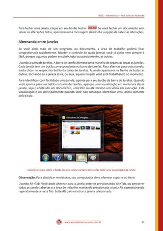 IBGE - Informática - Prof. Márcio Hunecke
www.acasadoconcurseiro.com.br 21
Para fechar uma janela, clique em seu botão Fechar  . Se você fechar um documento sem
salvar as alterações feitas, aparecerá uma mensagem dando-lhe a opção de salvar as alterações.
Alternando entre janelas
Se você abrir mais de um programa ou documento, a área de trabalho poderá ficar
congestionada rapidamente. Manter o controle de quais janelas você já abriu nem sempre é
fácil, porque algumas podem encobrir, total ou parcialmente, as outras.
Usando a barra de tarefas. A barra de tarefas fornece uma maneira de organizar todas as janelas.
Cada janela tem um botão correspondente na barra de tarefas. Para alternar para outra janela,
basta clicar no respectivo botão da barra de tarefas. A janela aparecerá na frente de todas as
outras, tornando-se a janela ativa, ou seja, aquela na qual você está trabalhando no momento.
Para identificar com facilidade uma janela, aponte para seu botão da barra de tarefas. Quando
você aponta para um botão na barra de tarefas, aparece uma visualização em miniatura dessa
janela, seja o conteúdo um documento, uma foto ou até mesmo um vídeo em execução. Esta
visualização é útil principalmente quando você não consegue identificar uma janela somente
pelo título.
Colocar o cursor sobre o botão de uma janela na barra de tarefas exibe uma visualização da janela
Observação: Para visualizar miniaturas, seu computador deve oferecer suporte ao Aero.
Usando Alt+Tab. Você pode alternar para a janela anterior pressionando Alt+Tab, ou percorrer
todas as janelas abertas e a área de trabalho mantendo pressionada a tecla Alt e pressionando
repetidamente a tecla Tab. Solte Alt para mostrar a janela selecionada.
 