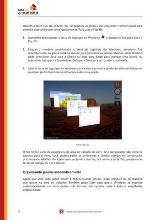 www.acasadoconcurseiro.com.br22
Usando o Aero Flip 3D. O Aero Flip 3D organiza as janelas em uma pilha tridimensional para
permitir que você as percorra rapidamente. Para usar o Flip 3D:
1.	 Mantenha pressionada a tecla de logotipo do Windows   e pressione Tab para abrir o
Flip 3D.
2.	 Enquanto mantém pressionada a tecla de logotipo do Windows, pressione Tab
repetidamente ou gire a roda do mouse para percorrer as janelas abertas. Você também
pode pressionar Seta para a Direita ou Seta para Baixo para avançar uma janela, ou
pressionar Seta para a Esquerda ou Seta para Cima para retroceder uma janela.
3.	 Solte a tecla de logotipo do Windows para exibir a primeira janela da pilha ou clique em
qualquer parte da janela na pilha para exibir essa janela.
Aero Flip 3D
O Flip 3D faz parte da experiência de área de trabalho do Aero. Se o computador não oferecer
suporte para o Aero, você poderá exibir os programas e janelas abertos no computador
pressionando Alt+Tab. Para percorrer as janelas abertas, pressione a tecla Tab, pressione as
teclas de direção ou use o mouse.
Organizando janelas automaticamente
Agora que você sabe como mover e redimensionar janelas, pode organizá-las da maneira
que quiser na área de trabalho. Também pode fazer com que o Windows as organize
automaticamente em uma destas três formas: em cascata, lado a lado e empilhadas
verticalmente.
 