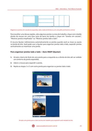 IBGE - Informática - Prof. Márcio Hunecke
www.acasadoconcurseiro.com.br 23
Organize as janelas em cascata (à esquerda), lado a lado (à direita) ou em uma pilha vertical (no centro)
Para escolher uma dessas opções, abra algumas janelas na área de trabalho, clique com o botão
direito do mouse em uma área vazia da barra de tarefas e clique em “Janelas em cascata”,
“Mostrar janelas empilhadas” ou “Mostrar janelas lado a lado”.
O recurso Ajustar redimensiona automaticamente as janelas quando você as move ou ajusta
na borda da tela. Você pode usar o Ajustar para organizar janelas lado a lado, expandir janelas
verticalmente ou maximizar uma janela.
Para organizar janelas lado a lado – Aero SNAP (Ajustar)
1.	 Arraste a barra de título de uma janela para a esquerda ou a direita da tela até ser exibido
um contorno da janela expandida.
2.	 Libere o mouse para expandir a janela.
3.	 Repita as etapas 1 e 2 com outra janela para organizar as janelas lado a lado.
Arraste uma janela para o lado da área de trabalho para expandi-la até metade da tela.
 