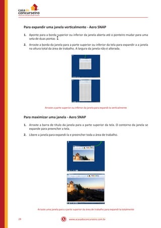www.acasadoconcurseiro.com.br24
Para expandir uma janela verticalmente - Aero SNAP
1.	 Aponte para a borda superior ou inferior da janela aberta até o ponteiro mudar para uma
seta de duas pontas  .
2.	 Arraste a borda da janela para a parte superior ou inferior da tela para expandir a a janela
na altura total da área de trabalho. A largura da janela não é alterada.
Arraste a parte superior ou inferior da janela para expandi-la verticalmente
Para maximizar uma janela - Aero SNAP
1.	 Arraste a barra de título da janela para a parte superior da tela. O contorno da janela se
expande para preencher a tela.
2.	 Libere a janela para expandi-la e preencher toda a área de trabalho.
Arraste uma janela para a parte superior da área de trabalho para expandi-la totalmente
 