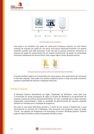 www.acasadoconcurseiro.com.br26
Ícones de alguns tipos de arquivo
Uma pasta é um contêiner que pode ser usado para armazenar arquivos. Se você tivesse
centenas de arquivos em papel em sua mesa, seria quase impossível encontrar um arquivo
específico quando você dele precisasse. É por isso que as pessoas costumam armazenar os
arquivos em papel em pastas dentro de um arquivo convencional. As pastas no computador
funcionam exatamente da mesma forma. Veja a seguir alguns ícones de pasta comuns:
Uma pasta vazia (à esquerda); uma pasta contendo arquivos (à direita)
As pastas também podem ser armazenadas em outras pastas. Uma pasta dentro de uma pasta
é chamada subpasta. Você pode criar quantas subpastas quiser, e cada uma pode armazenar
qualquer quantidade de arquivos e subpastas adicionais.
Windows Explorer
O Windows Explorer (literalmente do inglês “Explorador do Windows”, nome pelo qual
é encontrado na versão portuguesa de todas as versões do Windows) é um gerenciador de
arquivos e pastas do sistema operacional Windows. Ou seja, é utilizado para a cópia, exclusão,
organização, movimentação e todas as atividades de gerenciamento de arquivos, podendo
também ser utilizado para a instalação de programas.
Seu ícone é uma pasta (diretório) amarela e o nome de seu arquivo é Explorer.exe, o qual
normalmente se encontra em C:Windows. Para encontrar esse programa, clique no botão
“Iniciar”, em seguida, em Programas e em Acessórios, lá estará o Windows Explorer. Também
pode ser aberto clicando no ícone Computador do Menu Iniciar.
 