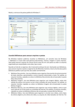 IBGE - Informática - Prof. Márcio Hunecke
www.acasadoconcurseiro.com.br 27
Abaixo, a estrutura de pastas padrão do Windows 7.
Usando bibliotecas para acessar arquivos e pastas
No Windows Explorer podemos visualizar as Bibliotecas, um conceito novo do Windows
7. Biblioteca é o local onde você gerencia documentos, músicas, imagens e outros arquivos.
Você pode procurar arquivos da mesma forma como faz em uma pasta ou exibir os arquivos
organizados por propriedades como data, tipo e autor.
Quando se trata de se organizar, não é necessário começar do zero. Você pode usar bibliotecas,
para acessar arquivos e pastas e organizá-los de diferentes maneiras. Esta é uma lista das quatro
bibliotecas padrão e para que elas são usadas normalmente:
•• Biblioteca Documentos. Use essa biblioteca para organizar documentos de processamento
de texto, planilhas, apresentações e outros arquivos relacionados a texto. Por padrão, os
arquivos movidos, copiados ou salvos na biblioteca Documentos são armazenados na pasta
Meus Documentos.
•• Biblioteca Imagens. Use esta biblioteca para organizar suas imagens digitais, sejam elas
obtidas da câmera, do scanner ou de e-mails recebidos de outras pessoas. Por padrão, os
arquivos movidos, copiados ou salvos na biblioteca Imagens são armazenados na pasta
Minhas Imagens.
•• Biblioteca Músicas. Use esta biblioteca para organizar suas músicas digitais, como as que
você copia de um CD de áudio ou as baixadas da Internet. Por padrão, os arquivos movidos,
copiados ou salvos na biblioteca Músicas são armazenados na pasta Minhas Músicas.
•• Biblioteca Vídeos. Use esta biblioteca para organizar e arrumar seus vídeos, como clipes
da câmera digital ou da câmera de vídeo, ou arquivos de vídeo baixados da Internet. Por
 