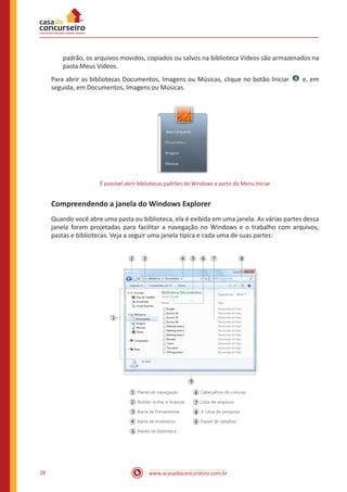 www.acasadoconcurseiro.com.br28
padrão, os arquivos movidos, copiados ou salvos na biblioteca Vídeos são armazenados na
pasta Meus Vídeos.
Para abrir as bibliotecas Documentos, Imagens ou Músicas, clique no botão Iniciar   e, em
seguida, em Documentos, Imagens ou Músicas.
É possível abrir bibliotecas padrões do Windows a partir do Menu Iniciar
Compreendendo a janela do Windows Explorer
Quando você abre uma pasta ou biblioteca, ela é exibida em uma janela. As várias partes dessa
janela foram projetadas para facilitar a navegação no Windows e o trabalho com arquivos,
pastas e bibliotecas. Veja a seguir uma janela típica e cada uma de suas partes:
 