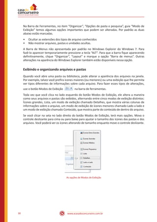 www.acasadoconcurseiro.com.br30
Na Barra de Ferramentas, no item “Organizar”, “Opções de pasta e pesquisa”, guia “Modo de
Exibição” temos algumas opções importantes que podem ser alteradas. Por padrão as duas
abaixo estão marcadas.
•• Ocultar as extensões dos tipos de arquivo conhecidos
•• Não mostrar arquivos, pastas e unidades ocultas.
A Barra de Menus não apresentada por padrão no Windows Explorer do Windows 7. Para
fazê-lo aparecer temporariamente pressione a tecla “ALT”. Para que a barra fique aparecendo
definitivamente, clique “Organizar”, “Layout” e marque a opção “Barra de menus”. Outras
alterações na aparência do Windows Explorer também estão disponíveis nessa opção.
Exibindo e organizando arquivos e pastas
Quando você abre uma pasta ou biblioteca, pode alterar a aparência dos arquivos na janela.
Por exemplo, talvez você prefira ícones maiores (ou menores) ou uma exibição que lhe permita
ver tipos diferentes de informações sobre cada arquivo. Para fazer esses tipos de alterações,
use o botão Modos de Exibição   na barra de ferramentas.
Toda vez que você clica no lado esquerdo do botão Modos de Exibição, ele altera a maneira
como seus arquivos e pastas são exibidos, alternando entre cinco modos de exibição distintos:
Ícones grandes, Lista, um modo de exibição chamado Detalhes, que mostra várias colunas de
informações sobre o arquivo, um modo de exibição de ícones menores chamado Lado a lado e
um modo de exibição chamado Conteúdo, que mostra parte do conteúdo de dentro do arquivo.
Se você clicar na seta no lado direito do botão Modos de Exibição, terá mais opções. Mova o
controle deslizante para cima ou para baixo para ajustar o tamanho dos ícones das pastas e dos
arquivos. Você poderá ver os ícones alterando de tamanho enquanto move o controle deslizante.
As opções de Modos de Exibição
 