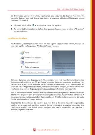 IBGE - Informática - Prof. Márcio Hunecke
www.acasadoconcurseiro.com.br 31
Em bibliotecas, você pode ir além, organizando seus arquivos de diversas maneiras. Por
exemplo, digamos que você deseja organizar os arquivos na biblioteca Músicas por gênero
(como Jazz e Clássico):
1.	 Clique no botão Iniciar   e, em seguida, clique em Músicas.
2.	 No painel da biblioteca (acima da lista de arquivos), clique no menu próximo a “Organizar”
por e em Gênero.
Localizando arquivos
No Windows 7, você encontra mais coisas em mais lugares – documentos, e-mails, músicas – e
com mais rapidez na Pesquisa do Windows (Windows Search).
Comece a digitar na caixa de pesquisa do Menu Iniciar, e você verá instantaneamente uma lista
de arquivos relevantes no seu PC. Você pode pesquisar digitando o nome do arquivo ou com
base em marcas, no tipo de arquivo e até no conteúdo. Para ver ainda mais correspondências,
clique em uma categoria nos resultados, como Documentos ou Imagens, ou clique em Ver mais
resultados. Seus termos de pesquisa serão destacados para facilitar o exame da lista.
Poucas pessoas armazenam todos os seus arquivos em um lugar hoje em dia. Então, o Windows
7 também é projetado para procurar em discos rígidos externos, PCs em rede e bibliotecas. A
pesquisa mostrou muitos resultados? Agora você pode filtrá-los instantaneamente por data,
tipo de arquivo e outras categorias úteis.
Dependendo da quantidade de arquivos que você tem e de como eles estão organizados,
localizar um arquivo pode significar procurar dentre centenas de arquivos e subpastas; uma
tarefa nada simples. Para poupar tempo e esforço, use a caixa de pesquisa para localizar o
arquivo, programa ou e-mail.
 