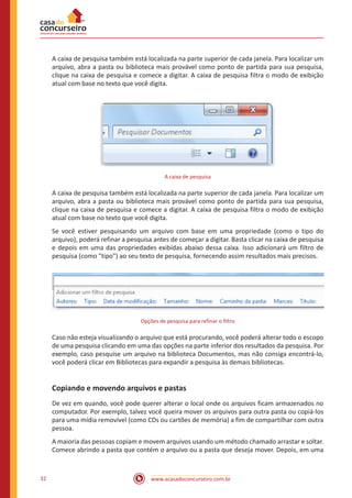 www.acasadoconcurseiro.com.br32
A caixa de pesquisa também está localizada na parte superior de cada janela. Para localizar um
arquivo, abra a pasta ou biblioteca mais provável como ponto de partida para sua pesquisa,
clique na caixa de pesquisa e comece a digitar. A caixa de pesquisa filtra o modo de exibição
atual com base no texto que você digita.
A caixa de pesquisa
A caixa de pesquisa também está localizada na parte superior de cada janela. Para localizar um
arquivo, abra a pasta ou biblioteca mais provável como ponto de partida para sua pesquisa,
clique na caixa de pesquisa e comece a digitar. A caixa de pesquisa filtra o modo de exibição
atual com base no texto que você digita.
Se você estiver pesquisando um arquivo com base em uma propriedade (como o tipo do
arquivo), poderá refinar a pesquisa antes de começar a digitar. Basta clicar na caixa de pesquisa
e depois em uma das propriedades exibidas abaixo dessa caixa. Isso adicionará um filtro de
pesquisa (como "tipo") ao seu texto de pesquisa, fornecendo assim resultados mais precisos.
Opções de pesquisa para refinar o filtro
Caso não esteja visualizando o arquivo que está procurando, você poderá alterar todo o escopo
de uma pesquisa clicando em uma das opções na parte inferior dos resultados da pesquisa. Por
exemplo, caso pesquise um arquivo na biblioteca Documentos, mas não consiga encontrá-lo,
você poderá clicar em Bibliotecas para expandir a pesquisa às demais bibliotecas.
Copiando e movendo arquivos e pastas
De vez em quando, você pode querer alterar o local onde os arquivos ficam armazenados no
computador. Por exemplo, talvez você queira mover os arquivos para outra pasta ou copiá-los
para uma mídia removível (como CDs ou cartões de memória) a fim de compartilhar com outra
pessoa.
A maioria das pessoas copiam e movem arquivos usando um método chamado arrastar e soltar.
Comece abrindo a pasta que contém o arquivo ou a pasta que deseja mover. Depois, em uma
 