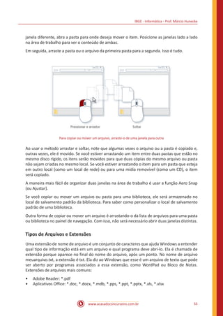 IBGE - Informática - Prof. Márcio Hunecke
www.acasadoconcurseiro.com.br 33
janela diferente, abra a pasta para onde deseja mover o item. Posicione as janelas lado a lado
na área de trabalho para ver o conteúdo de ambas.
Em seguida, arraste a pasta ou o arquivo da primeira pasta para a segunda. Isso é tudo.
Para copiar ou mover um arquivo, arraste-o de uma janela para outra
Ao usar o método arrastar e soltar, note que algumas vezes o arquivo ou a pasta é copiado e,
outras vezes, ele é movido. Se você estiver arrastando um item entre duas pastas que estão no
mesmo disco rígido, os itens serão movidos para que duas cópias do mesmo arquivo ou pasta
não sejam criadas no mesmo local. Se você estiver arrastando o item para um pasta que esteja
em outro local (como um local de rede) ou para uma mídia removível (como um CD), o item
será copiado.
A maneira mais fácil de organizar duas janelas na área de trabalho é usar a função Aero Snap
(ou Ajustar).
Se você copiar ou mover um arquivo ou pasta para uma biblioteca, ele será armazenado no
local de salvamento padrão da biblioteca. Para saber como personalizar o local de salvamento
padrão de uma biblioteca.
Outra forma de copiar ou mover um arquivo é arrastando-o da lista de arquivos para uma pasta
ou biblioteca no painel de navegação. Com isso, não será necessário abrir duas janelas distintas.
Tipos de Arquivos e Extensões
Uma extensão de nome de arquivo é um conjunto de caracteres que ajuda Windows a entender
qual tipo de informação está em um arquivo e qual programa deve abri-lo. Ela é chamada de
extensão porque aparece no final do nome do arquivo, após um ponto. No nome de arquivo
meuarquivo.txt, a extensão é txt. Ela diz ao Windows que esse é um arquivo de texto que pode
ser aberto por programas associados a essa extensão, como WordPad ou Bloco de Notas.
Extensões de arquivos mais comuns:
•• Adobe Reader: *.pdf
•• Aplicativos Office: *.doc, *.docx, *.mdb, *.pps, *.ppt, *.pptx, *.xls, *.xlsx
 