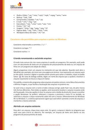 www.acasadoconcurseiro.com.br34
•• Áudio e Vídeo: *.avi, *.mov, *.mp3, *.mp4, *.mpeg, *.wma, *.wmv
•• Backup: *.bak, *.bkf
•• Comprimidos / Zipados: *.rar, *.zip
•• E-mail: *.eml, *.msg, *.pst
•• Executáveis: *.bat, *.cmd, *.com, *.exe, *.msi
•• Fontes: *.ttf, *.otf
•• Imagem: *.bmp, *.jpg, *.jpeg, *.png, *.tif
•• Páginas Web: *.asp, *.htm, *.html, *.mht
•• Wordpad e Bloco de notas: *.rtf, *.txt
Caracteres não permitidos para arquivos e pastas no Windows
Caracteres relacionados a caminhos: |  / : “
Caracteres curingas: * ?
Caracteres outros: < >
Criando renomeando e excluindo arquivos
O modo mais comum de criar novos arquivos é usando um programa. Por exemplo, você pode
criar um documento de texto em um programa de processamento de texto ou um arquivo de
filme em um programa de edição de vídeos.
Alguns programas criam um arquivo no momento em que são abertos. Quando você abre o
WordPad, por exemplo, ele inicia com uma página em branco. Isso representa um arquivo vazio
(e não salvo). Comece a digitar e quando estiver pronto para salvar o trabalho, clique no botão
Salvar  . Na caixa de diálogo exibida, digite um nome de arquivo que o ajudará a localizar o
arquivo novamente no futuro e clique em Salvar.
Por padrão, a maioria dos programas salva arquivos em pastas comuns, como Meus Documentos
e Minhas Imagens, o que facilita a localização dos arquivos na próxima vez.
Se você criou o arquivo com o nome errado e deseja corrigir, pode fazer isso, de pelo menos
três formas diferentes. Para todas as opções, será necessário localizar o arquivo na pasta onde
ele foi gravado. Uma das opções é clicar no arquivo com o botão da direita do mouse e escolher
a opção Renomear. Se preferir, selecione o arquivo e pressione a tecla F2 no teclado, ou
selecione o arquivo e clique novamente sobre ele com o mouse. Diferentemente do Windows
XP, no Windows 7, o sistema operacional sugere que você altere somente o nome do arquivo, e
mantenha a mesma extensão.
Abrindo um arquivo existente
Para abrir um arquivo, clique duas vezes nele. Em geral, o arquivo é aberto no programa que
você usou para criá-lo ou alterá-lo. Por exemplo, um arquivo de texto será aberto no seu
programa de processamento de texto.
 