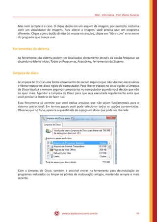 IBGE - Informática - Prof. Márcio Hunecke
www.acasadoconcurseiro.com.br 35
Mas nem sempre é o caso. O clique duplo em um arquivo de imagem, por exemplo, costuma
abrir um visualizador de imagens. Para alterar a imagem, você precisa usar um programa
diferente. Clique com o botão direito do mouse no arquivo, clique em “Abrir com” e no nome
do programa que deseja usar.
Ferramentas do sistema
As ferramentas do sistema podem ser localizadas diretamente através da opção Pesquisar ao
clicando no Menu Iniciar, Todos os Programas, Acessórios, Ferramentas do Sistema.
Limpeza de disco
A Limpeza de Disco é uma forma conveniente de excluir arquivos que não são mais necessários
e liberar espaço no disco rígido do computador. Para liberar espaço no disco rígido, a Limpeza
de Disco localiza e remove arquivos temporários no computador quando você decide que não
os quer mais. Agendar a Limpeza de Disco para que seja executada regularmente evita que
você precise se lembrar de fazer isso.
Essa ferramenta só permite que você exclua arquivos que não sejam fundamentais para o
sistema operacional. Em termos gerais você pode selecionar todas as opções apresentadas.
Observe que no topo, aparece a quantidade de espaço em disco que pode ser liberada.
Com a Limpeza de Disco, também é possível entrar na ferramenta para desinstalação de
programas instalados ou limpar os pontos de restauração antigos, mantendo sempre o mais
recente.
 