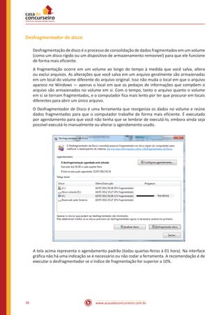 www.acasadoconcurseiro.com.br36
Desfragmentador de disco
Desfragmentação de disco é o processo de consolidação de dados fragmentados em um volume
(como um disco rígido ou um dispositivo de armazenamento removível) para que ele funcione
de forma mais eficiente.
A fragmentação ocorre em um volume ao longo do tempo à medida que você salva, altera
ou exclui arquivos. As alterações que você salva em um arquivo geralmente são armazenadas
em um local do volume diferente do arquivo original. Isso não muda o local em que o arquivo
aparece no Windows — apenas o local em que os pedaços de informações que compõem o
arquivo são armazenados no volume em si. Com o tempo, tanto o arquivo quanto o volume
em si se tornam fragmentados, e o computador fica mais lento por ter que procurar em locais
diferentes para abrir um único arquivo.
O Desfragmentador de Disco é uma ferramenta que reorganiza os dados no volume e reúne
dados fragmentados para que o computador trabalhe de forma mais eficiente. É executado
por agendamento para que você não tenha que se lembrar de executá-lo, embora ainda seja
possível executá-lo manualmente ou alterar o agendamento usado.
A tela acima representa o agendamento padrão (todas quartas-feiras à 01 hora). Na interface
gráfica não há uma indicação se é necessário ou não rodar a ferramenta. A recomendação é de
executar o desfragmentador se o índice de fragmentação for superior a 10%.
 