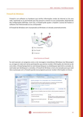 IBGE - Informática - Prof. Márcio Hunecke
www.acasadoconcurseiro.com.br 37
Firewall do Windows
Firewall é um software ou hardware que verifica informações vindas da Internet ou de uma
rede, rejeitando-as ou permitindo que elas passem e entrem no seu computador, dependendo
das configurações definidas. Com isso, o firewall pode ajudar a impedir o acesso de hackers e
software mal-intencionado ao seu computador.
O Firewall do Windows vem incorporado ao Windows e é ativado automaticamente.
Como funciona um firewall
Se você executar um programa como o de mensagens instantâneas (Windows Live Messenger)
ou um jogo em rede com vários participantes que precise receber informações da Internet ou de
uma rede, o firewall perguntará se você deseja bloquear ou desbloquear (permitir) a conexão. Se
você optar por desbloquear a conexão, o Firewall do Windows criará uma exceção para que você
não se preocupe com o firewall quando esse programa precisar receber informações no futuro.
 