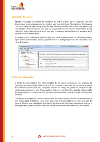 www.acasadoconcurseiro.com.br38
Agendador de tarefas
Agenda a execução automática de programas ou outras tarefas. Se você costuma usar um
determinado programa regularmente, poderá usar o Assistente de Agendador de Tarefas para
criar uma tarefa que abre o programa para você automaticamente de acordo com a agenda que
você escolher. Por exemplo, se você usa um programa financeiro em um determinado dia de
cada mês, poderá agendar uma tarefa que abra o programa automaticamente para que você
não corra o risco de esquecer.
Você deve estar com logon de administrador para executar essas etapas. Se não tiver efetuado
logon como administrador, você só poderá alterar as configurações que se aplicarem à sua
conta de usuário.
Pontos de Restauração
O ponto de restauração é uma representação de um estado armazenado dos arquivos do
sistema de seu computador. Você pode usar um ponto de restauração para restaurar arquivos
do sistema do computador para um ponto anterior no tempo. Os pontos de restauração são
criados automaticamente pela Restauração do Sistema semanalmente e quando a Restauração
do Sistema detecta o começo de uma alteração no computador, como ao instalar um programa
ou driver.
Os backups de imagem do sistema armazenados em discos rígidos também podem ser usados
para Restauração do Sistema, assim como os pontos de restauração criados pela proteção do
sistema. Mesmo que os backups de imagem do sistema tenham seus arquivos de sistema e
dados pessoais, os seus arquivos de dados não serão afetados pela Restauração do Sistema.
 